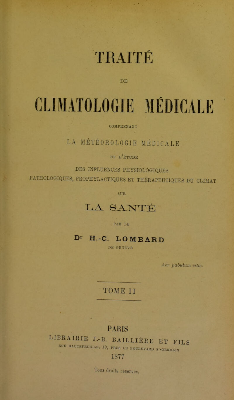 DE CLIMATOLOGIE MÉDICALE COMPRENANT LA iMÊÏÈOROLOGIE MÉDICALE ET l'étude DES INFLUENCES PHYSIOLOGIQUES PATHOLOGIQUES, PEOPHYLACTIQUES ET THÉRAPEUTIQUES DU CLIMAT SUR LA. SANTÉ PAR LE Dr H.-C. LOMBARD DE GENiVE Aër x}abulum vitœ. TOME II PARIS LIBRAIRIE J.-B. BAILLIÈRE ET FILS -a-F. ..AUTEKEU.LLE, 19, PRfes .OULEVAKD .s'-GEKMAIN 1877 Tous cl roi (s réservé?.