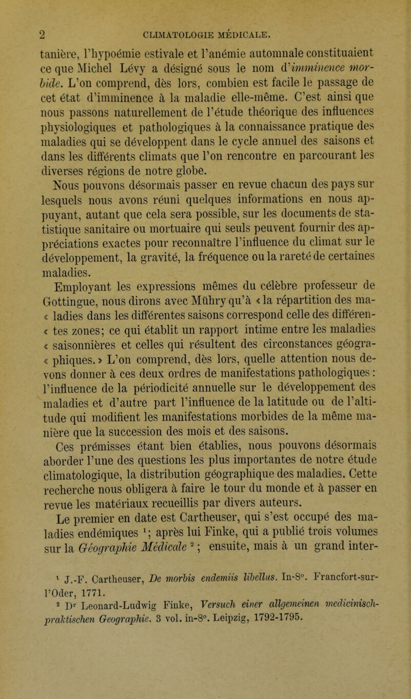 tanière, l'hypoémie estivale et l'anémie automnale constituaient ce que ^lichel Lévy a désigné sous le nom d'imminence mor- bide. L'on comprend, dès lors, combien est facile le passage de cet état d'imminence à la maladie elle-même. C'est ainsi que nous passons naturellement de l'étude théorique des influences physiologiques et pathologiques à la connaissance pratique des maladies qui se développent dans le cycle annuel des saisons et dans les différents climats que l'on rencontre en parcourant les diverses régions de notre globe. Nous pouvons désormais passer en revue chacun des pays sur lesquels nous avons réuni quelques informations en nous ap- puyant, autant que cela sera possible, sur les documents de sta- tistique sanitaire ou mortuaire qui seuls peuvent fournir des ap- préciations exactes pour reconnaître l'influence du climat sur le développement, la gravité, la fréquence ou la rareté de certaines maladies. Employant les expressions mêmes du célèbre professeur de Gottingue, nous dirons avec Mtihry qu'à < la répartition des ma- « ladies dans les différentes saisons correspond celle des diflféren- < tes zones; ce qui établit un rapport intime entre les maladies « saisonnières et celles qui résultent des circonstances géogra- « phiques. > L'on comprend, dès lors, quelle attention nous de- vons donner à ces deux ordres de manifestations pathologiques : l'influence de la périodicité annuelle sur le développement des maladies et d'autre part l'influence de la latitude ou de l'alti- tude qui modifient les manifestations morbides de la même ma- nière que la succession des mois et des saisons. Ces prémisses étant bien établies, nous pouvons désonnais aborder l'une des questions les plus importantes de notre étude climatologique, la distribution géographique des maladies. Cette recherche nous obligera à faire le tour du monde et à passer en revue les matériaux recueillis par divers auteurs. Le premier en date est Cartheuser, qui s'est occupé des ma- ladies endémiques ^; après lui Finke, qui a publié trois volumes sur la Géographie Médicale ' ; ensuite, mais à un grand inter- ^ J.-F. Cartheuser, Be niorbis endemiis lihellus. In-8°. Francfort-sur- l'Oder, 1771. * I) Leonard-Ludwig Finke, Versiich dner allgemeinen medicinisch- prahtischen Géographie. 3 vol. in-8°. Leipzig, 1792-1795.