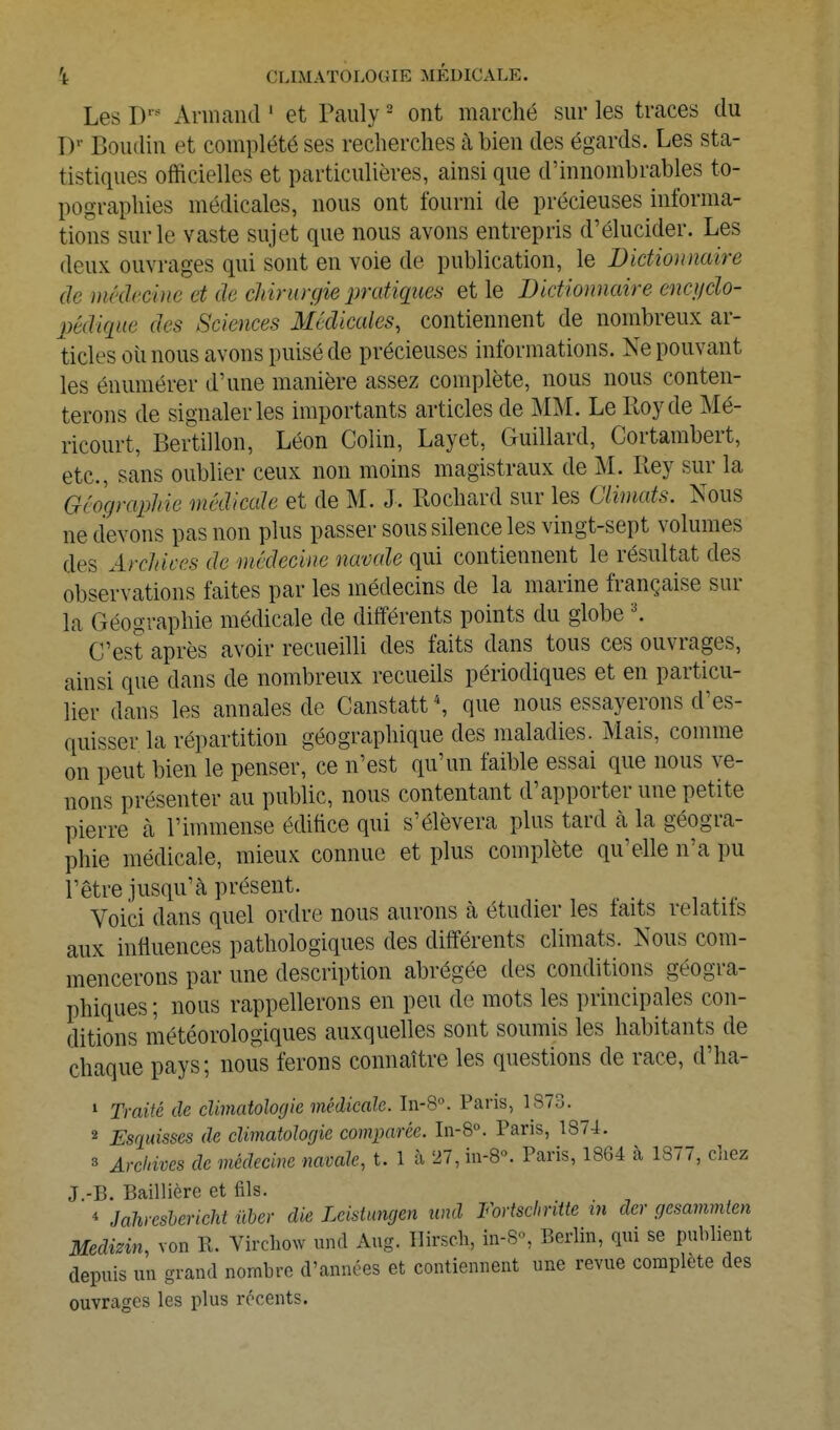 Les D'' Armand ' et Pauly - ont marché sur les traces du D' Boudin et complété ses recherches à bien des égards. Les sta- tistiques officielles et particulières, ainsi que d'innombrables to- pographies médicales, nous ont fourni de précieuses informa- tions sur le vaste sujet que nous avons entrepris d'élucider. Les deux ouvrages qui sont en voie de publication, le Dictionnaire de médecine et de cldrurgie pratiques et le Dictionnaire cnci/cïo- pédique des Sciences Médicales, contiennent de nombreux ar- ticles oimous avons puisé de précieuses informations. Ne pouvant les énumérer d'une manière assez complète, nous nous conten- terons de signaler les importants articles de MM. Le Roy de Mé- ricourt, Bertillon, Léon Colin, Layet, Guillard, Cortambert, etc., sans oublier ceux non moins magistraux de M. Rey sur la Géographie médicale et de M. J. Rochard sur les Climats. Nous ne devons pas non plus passer sous silence les vingt-sept volumes des Arcldces de médecine navale qui contiennent le résultat des observations faites par les médecins de la marine française sur la Géographie médicale de différents points du globe \ C'est après avoir recueilli des faits dans tous ces ouvrages, ainsi que dans de nombreux recueils périodiques et en particu- lier dans les annales de Canstatt que nous essayerons d'es- quisser la répartition géographique des maladies. Mais, comme on peut bien le penser, ce n'est qu'un faible essai que nous ve- nons présenter au public, nous contentant d'apporter une petite pierre à l'immense édifice qui s'élèvera plus tard à la géogra- phie médicale, mieux connue et plus complète qu'elle n'a pu l'être jusqu'à présent. Voici dans quel ordre nous aurons à étudier les faits relatifs aux influences pathologiques des différents climats. Nous com- mencerons par une description abrégée des conditions géogra- phiques ; nous rappellerons en peu de mots les principales con- ditions météorologiques auxquelles sont soumis les habitants de chaque pays; nous ferons connaître les questions de race, d'ha- 1 Traité de diniatolofjie médicale. In-S. Paris, 1S73. 2 Esquisses de climatologie comparée. In-8°. Paris, 1874. 3 Archives de médecine navale, t. 1 à 27, in-B. Paris, 1864 à 1877, cliez J.-B. Baillière et fils. * Jalireshericht uber die Leistungen und Fortschritte m der gesammten Medinn, von R. Virchow und Aug. lïirsch, in-S«, Berlin, qui se publient depuis un grand nombre d'années et contiennent une revue complète des ouvrages les plus récents.