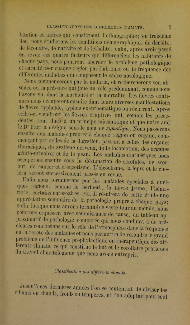 bitation et autres qui constituent l'ethnographie; en troisième lieu, nous étudierons les conditions démographiques de densité, de fécondité, de nativité et de léthalité; enfin, après avoir passé en revue ces quatre facteurs qui différencient les habitants de chaque pays, nous pourrons aborder le problème pathologique et caractériser chaque région par l'absence ou la fréquence des différentes maladies qui composent le cadre nosologique. Nous commencerons par la malaria, et rechercherons son ab- sence ou sa présence qui joue un rôle prédominant, comme nous l'avons vu, dans la morbidité et la mortalité. Les fièvres conti- nues nous occupei'ont ensuite dans leurs diverses manifestations de fièvre typhoïde, typhus exanthématique ou récurrent. Après celles-ci viendront les fièvres éruptives qui, comme les précé- dentes, sont dues à un principe miasmatique et que notre ami le D-^ Farr a désigné sous le nom de ^ymotiqiie. Nous passerons ensuite aux maladies propres à chaque région ou organe, com- mençant par celles de la digestion, passant à celles des organes thoraciques, du système nerveux, de la locomotion, des organes génito-urinaires et de la ])eau. Les maladies diathésiques nous occuperont ensuite sous la désignation de scrofules, de scor- but, de cancer et d'ergotisme. L'alcoolisme, la lèpre et le cho- léra seront successivement passés en l'evue. Enfin nous terminerons par les maladies spéciales à quel- ques régions, comme le béribéri, la fièvre jaune, l'héma- turie, certains entozoaires, etc. Il résultera de cette étude une appréciation sommaire de la pathologie propre à chaque pays; enfin, lorsque nous aurons terminé ce vaste tour du monde nous pourrons esquisser, avec connaissance de cause, un tableau ap- proximatif de pathologie comparée qui nous conduira k de pré- cieuses conclusions sur le rôle de l'atmosphère dans la fréquence ou la i-areté des maladies et nous permettra de résoudre le o-rand problème de l'influence prophylactique ou thérapeutique des dif- férents climats, ce qui constitue le but et le corollaire pratiques du travail chmatologique que nous avons entrepris. Classification des différents climats. Jusqu'à ces dernières années l'on se contentait de diviser les chmats en chauds, froids ou tempérés, et l'on adoptait pour seul