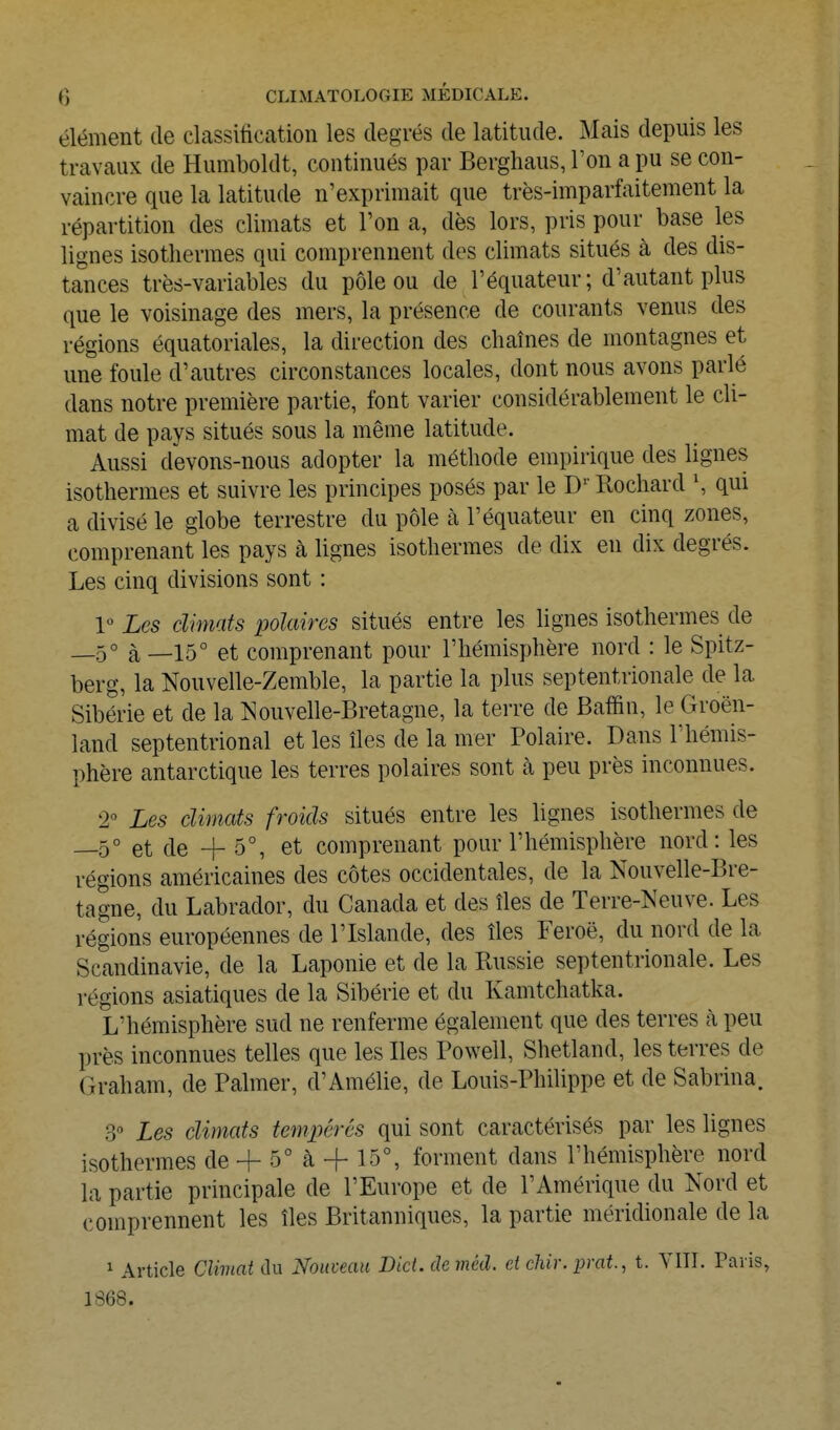 élément de classification les degrés de latitude. Mais depuis les travaux de Humboldt, continués par Berghaus, l'on a pu se con- vaincre que la latitude n'exprimait que très-imparfaitement la répartition des climats et l'on a, dès lors, pris pour base les lignes isothermes qui comprennent des climats situés à des dis- tances très-variables du pôle ou de l'équateur; d'autant plus que le voisinage des mers, la présence de courants venus des régions équatoriales, la direction des chaînes de montagnes et une foule d'autres circonstances locales, dont nous avons parlé dans notre première partie, font varier considérablement le cli- mat de pays situés sous la même latitude. Aussi devons-nous adopter la méthode empirique des lignes isothermes et suivre les principes posés par le D'' Rochard \ qui a divisé le globe terrestre du pôle à l'équateur en cinq zones, comprenant les pays à hgnes isothermes de dix en dix degrés. Les cinq divisions sont : 1 Les climats polaires situés entre les lignes isothermes de _5° à —15° et comprenant pour l'hémisphère nord : le Spitz- berg, la Nouvelle-Zemble, la partie la plus septentrionale de la Sibérie et de la Nouvelle-Bretagne, la terre de Baffin, le Groen- land septentrional et les îles de la mer Polaire. Dans l'hémis- phère antarctique les terres polaires sont à peu près inconnues. 2 Les climats froids situés entre les lignes isothermes de _50 et de -f 5°, et comprenant pour l'hémisphère nord: les régions américaines des côtes occidentales, de la Nouvelle-Bre- tagne, du Labrador, du Canada et des îles de Terre-Neuve. Les régions européennes de l'Islande, des îles Féroé, du nord de la Scandinavie, de la Laponie et de la Russie septentrionale. Les régions asiatiques de la Sibérie et du Kamtchatka. L'hémisphère sud ne renferme également que des terres à peu près inconnues telles que les Iles Powell, Shetland, les terres de Graham, de Palmer, d'Amélie, de Louis-Philippe et de Sabrina. 3° Les climats tempérés qui sont caractérisés par les lignes isothermes de + 5° à -f 15°, forment dans l'hémisphère nord la partie principale de l'Europe et de l'Amérique du Nord et comprennent les îles Britanniques, la partie méridionale de la 1 Article Climat du Nouveau Did. de méd. et chir.prat., t. VIII. Paris, 1S68.