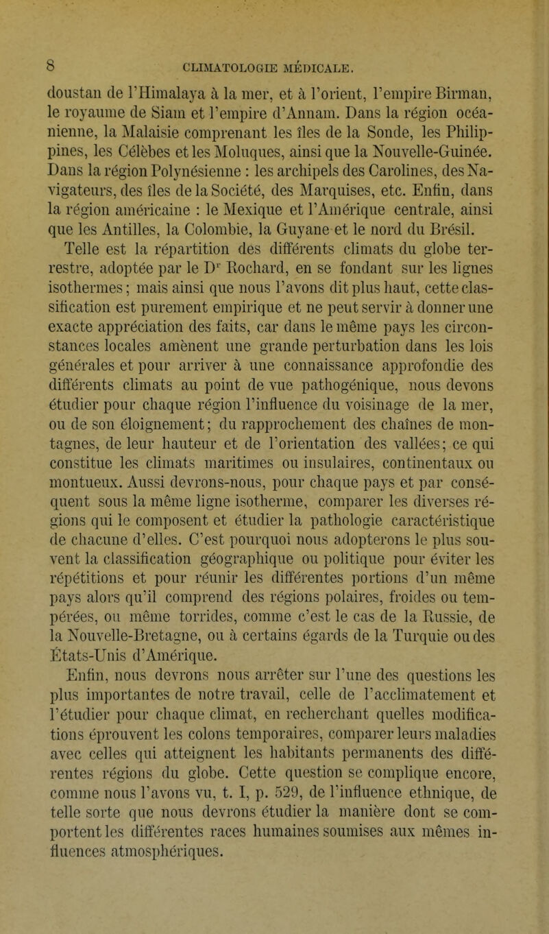 doustan de l'Himalaya à la mer, et à rorient, Tempire Birman, le royaume de Siam et l'empire d'Amiam. Dans la région océa- nienne, la Malaisie comprenant les îles de la Sonde, les Philip- pines, les Célèbes et les Moluques, ainsi que la Nouvelle-Guinée. Dans la région Polynésienne : les archipels des Carolines, des Na- vigateurs, des îles de la Société, des Marquises, etc. Enfin, dans la région américaine : le Mexique et l'Amérique centrale, ainsi que les Antilles, la Colombie, la Guyane et le nord du Brésil. Telle est la répartition des différents climats du globe ter- restre, adoptée par le D'' Bochard, en se fondant sur les lignes isothermes ; mais ainsi que nous l'avons dit plus haut, cette clas- sification est purement empirique et ne peut servir à donner une exacte appréciation des faits, car dans le même pays les circon- stances locales amènent une grande perturbation dans les lois générales et pour arriver à une connaissance approfondie des différents climats au point de vue pathogénique, nous devons étudier pour chaque région l'influence du voisinage de la mer, ou de son éloignement ; du rapprochement des chaînes de mon- tagnes, de leur hauteur et de l'orientation des vallées; ce qui constitue les chmats maritimes ou insulaires, continentaux ou montueux. Aussi devrons-nous, pour chaque pays et par consé- quent sous la même ligne isotherme, comparer les diverses ré- gions qui le composent et étudier la pathologie caractéristique de chacune d'elles. C'est pourquoi nous adopterons le plus sou- vent la classification géographique ou politique pour éviter les répétitions et pour réunir les différentes portions d'un même pays alors qu'il comprend des régions polaires, froides ou tem- pérées, ou même torrides, comme c'est le cas de la Bussie, de la Nouvelle-Bretagne, ou à certains égards de la Turquie ou des États-Unis d'Amérique. Enfin, nous devrons nous arrêter sur l'une des questions les plus importantes de notre travail, celle de l'acchmatement et l'étudier pour chaque climat, en recherchant quelles modifica- tions éprouvent les colons temporaires, comparer leurs maladies avec celles qui atteignent les habitants permanents des diffé- rentes régions du globe. Cette question se complique encore, comme nous l'avons vu, t. I, p. 529, de l'influence ethnique, de telle sorte que nous devrons étudier la manière dont se com- portent les différentes races humaines soumises aux mêmes in- fluences atmosphériques.