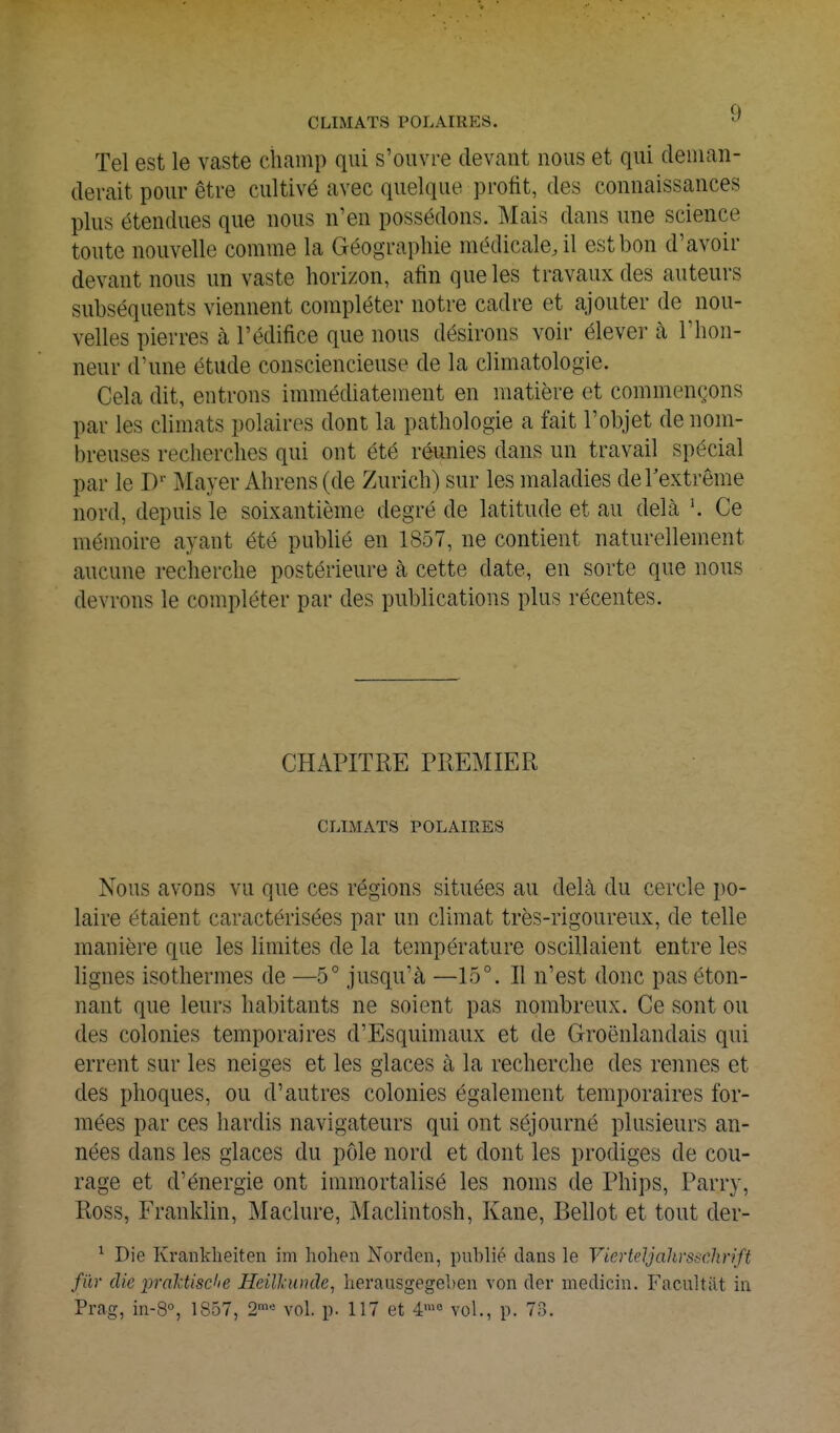 CLIMATS POLAIRES. ^ Tel est le vaste champ qui s'ouvre devant nous et qui deman- derait pour être cultivé avec quelque profit, des connaissances plus étendues que nous n'en possédons. Mais dans une science toute nouvelle comme la Géographie médicale, il est bon d'avoir devant nous un vaste horizon, afin que les travaux des auteurs subséquents viennent compléter notre cadre et ajouter de nou- velles pierres à l'édifice que nous désirons voir élever à l'hon- neur d'une étude consciencieuse de la climatologie. Gela dit, entrons immédiatement en matière et commençons par les climats polaires dont la pathologie a fait l'objet de nom- breuses recherches qui ont été réunies dans un travail spécial par le D'' Mayer Ahrens (de Zurich) sur les maladies deTextrême nord, depuis le soixantième degré de latitude et au delà '. Ce mémoire ayant été publié en 1857, ne contient naturellement aucune recherche postérieure à cette date, en sorte que nous devrons le compléter par des publications plus récentes. CHAPITRE PREMIER CLIMATS POLAIRES Nous avons vu que ces régions situées au delà du cercle po- laire étaient caractérisées par un climat très-rigoureux, de telle manière que les limites de la température oscillaient entre les lignes isothermes de —5° jusqu'à —15°. Il n'est donc pas éton- nant que leurs habitants ne soient pas nombreux. Ce sont ou des colonies temporaires d'Esquimaux et de Groënlandais qui errent sur les neiges et les glaces à la recherche des rennes et des phoques, ou d'autres colonies également temporaires for- mées par ces hardis navigateurs qui ont séjourné plusieurs an- nées dans les glaces du pôle nord et dont les prodiges de cou- rage et d'énergie ont immortalisé les noms de Phips, Parry, Ross, Franklin, Maclure, Maclintosh, Kane, Bellot et tout der- ^ Die Kranklieiten im hohen Norden, publié dans le Vierteljahrssclirift fur die prakUsclie Heilkunde, lierausgegeben von der medicin. Facilitât in Prag, in-S, 1857, 2™« vol. p. 117 et 4'« vol., p. 73.