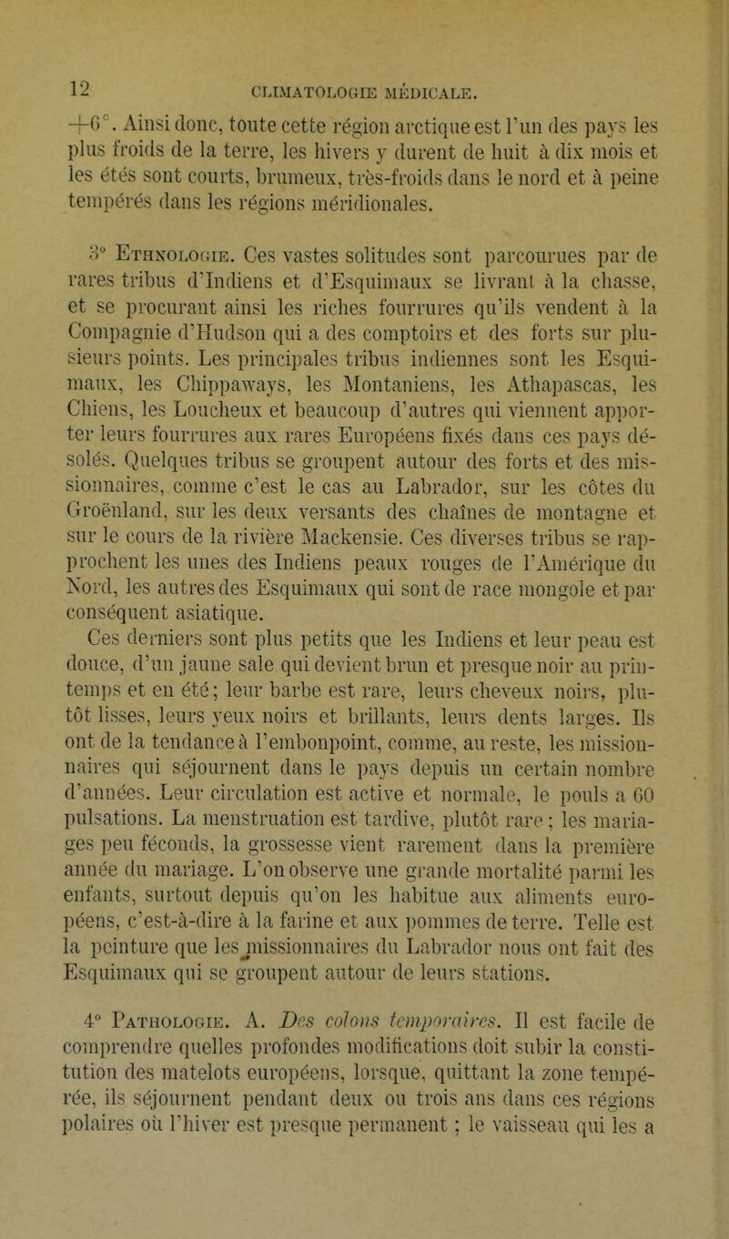 Ainsi donc, toute cette région arctique est l'un des pays les plus froids de la terre, les hivers y durent de huit à dix mois et les étés sont courts, brumeux, très-froids dans le nord et à peine tempérés dans les régions méridionales. ETHNOLOfiiE. Ces vastes solitudes sont parcourues par de rares tribus d'Indiens et d'Esquimaux se livrant à la chasse, et se procurant ainsi les riches fourrures qu'ils vendent à la Compagnie d'Hudson qui a des comptoirs et des forts sur plu- sieurs points. Les principales tribus indiennes sont les Esqui- maux, les Chippaways, les Montaniens, les Athapascas, les Chiens, les Loucheux et beaucoup d'autres qui viennent appor- ter leurs fourrures aux rares Européens fixés dans ces pays dé- solés. Quelques tribus se groupent autour des forts et des mis- sionnaires, comme c'est le cas au Labrador, sur les côtes du Groenland, sur les deux versants des chaînes de montagne et sur le cours de la rivière Mackensie. Ces diverses tribus se rap- prochent les unes des Lidiens peaux rouges de l'Amérique du Kord, les autres des Esquimaux qui sont de race mongole et par conséquent asiatique. Ces derniers sont plus petits que les Indiens et leur peau est douce, d'un jaune sale qui devient brun et presque noir au prin- temps et en été ; leur barbe est rare, leurs cheveux noirs, plu- tôt lisses, leurs yeux noirs et brillants, leurs dents larges. Ils ont de la tendance à l'embonpoint, comme, au reste, les mission- naires qui séjournent dans le pays depuis un certain nombre d'années. Leur circulation est active et normale, le pouls a 60 pulsations. La menstruation est tardive, plutôt rare ; les maria- ges peu féconds, la grossesse vient rarement dans la première année du mariage. L'on observe une grande mortalité parmi les enfants, surtout depuis qu'on les habitue aux aliments euro- péens, c'est-à-dire à la farine et aux ])ommes de terre. Telle est la peinture que lesjiiissionnaires du Labrador nous ont fait des Esquimaux qui se groupent autour de leurs stations. 4° Pathologie. A. Des colons temporaires. Il est facile de comprendre quelles profondes modifications doit subir la consti- tution des matelots européens, lorsque, quittant la zone tempé- rée, ils séjournent pendant deux ou trois ans dans ces régions polaires oii l'hiver est presque permanent ; le vaisseau qui les a