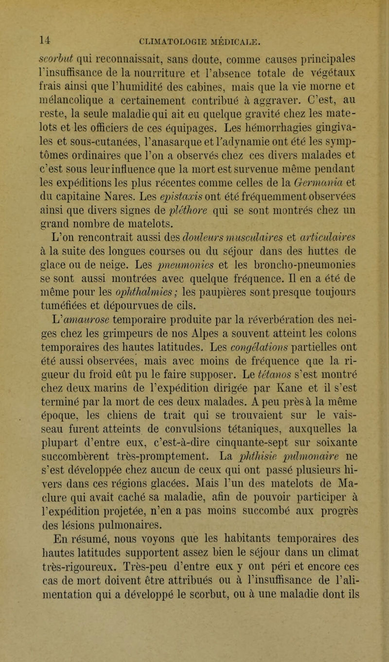 scorhit qui reconnaissait, sans doute, comme causes principales l'insuffisance de la nourriture et l'absence totale de végétaux frais ainsi que l'humidité des cabines, mais que la vie morne et mélancolique a certainement contribué à aggraver. C'est, au reste, la seule maladie qui ait eu quelque gravité chez les mate- lots et les officiers de ces équipages. Les hémorrhagies gingiva- les et sous-cutanées, l'anasarque et radynamie ont été les symp- tômes ordinaires que l'on a observés chez ces divers malades et c'est sous leur influence que la mort est survenue même pendant les expéditions les plus récentes comme celles de la Germania et du capitaine Nares. Les epistaxisowi été fréquemment observées ainsi que divers signes de plétliore qui se sont montrés chez un grand nombre de matelots. L'on rencontrait aussi des douleurs musculaires et articulaires à la suite des longues courses ou du séjour dans des huttes de glace ou de neige. Les pneumonies et les broncho-pneumonies se sont aussi montrées avec quelque fréquence. Il en a été de même pour les ophthalmies; les paupières sont presque toujours tuméfiées et dépourvues de cils. h'amaurose temporaire produite par la réverbération des nei- ges chez les grimpeurs de nos Alpes a souvent atteint les colons temporaires des hautes latitudes. Les congélations partielles ont été aussi observées, mais avec moins de fréquence que la ri- gueur du froid eût pu le faire supposer. Le tétanos s'est montré chez deux marins de l'expédition dirigée par Kane et il s'est terminé par la mort de ces deux malades. A peu près à la même époque, les chiens de trait qui se trouvaient sur le vais- seau furent atteints de convulsions tétaniques, auxquelles la plupart d'entre eux, c'est-à-dire cinquante-sept sur soixante succombèrent très-promptement. La phthisie pulmonaire ne s'est développée chez aucun de ceux qui ont passé plusieurs hi- vers dans ces régions glacées. Mais l'un des matelots de Ma- clure qui avait caché sa maladie, afin de pouvoir participer à l'expédition projetée, n'en a pas moins succombé aux progrès des lésions pulmonaires. En résumé, nous voyons que les habitants temporaires des hautes latitudes supportent assez bien le séjour dans un climat très-rigoureux. Très-peu d'entre eux y ont péri et encore ces cas de mort doivent être attribués ou à l'insuffisance de l'ali- mentation qui a développé le scorbut, ou à une maladie dont ils