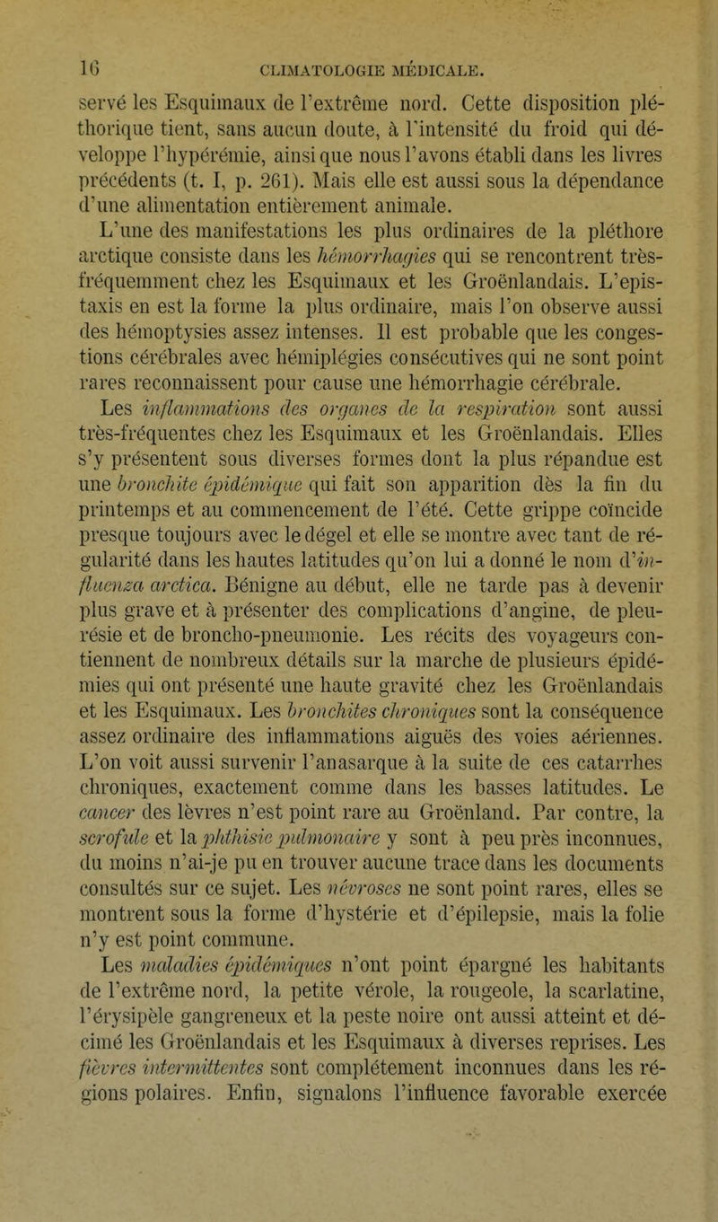 sei'vé les Esquimaux de l'extrême nord. Cette disposition plé- thorique tient, sans aucun doute, à Tintensité du froid qui dé- veloppe l'hypérémie, ainsi que nous l'avons établi dans les livres précédents (t. I, p. 261). Mais elle est aussi sous la dépendance d'une alimentation entièrement animale. L'une des manifestations les plus ordinaires de la pléthore arctique consiste dans les hémorrhagies qui se rencontrent très- fréquemment chez les Esquimaux et les Groënlandais. L'epis- taxis en est la forme la plus ordinaire, mais l'on observe aussi des hémoptysies assez intenses. 11 est probable que les conges- tions cérébrales avec hémiplégies consécutives qui ne sont point rares reconnaissent pour cause une hémorrhagie cérébrale. Les inflanimations des organes de la respiration sont aussi très-fréquentes chez les Esquimaux et les Groënlandais. Elles s'y présentent sous diverses formes dont la plus répandue est une bronchite éjndêmique qui fait son apparition dès la fin du printemps et au commencement de l'été. Cette grippe coïncide presque toujours avec le dégel et elle se montre avec tant de ré- gularité dans les hautes latitudes qu'on lui a donné le nom d'in- fluenza arctica. Bénigne au début, elle ne tarde pas à devenir plus grave et à présenter des complications d'angine, de pleu- résie et de broncho-pneumonie. Les récits des voyageurs con- tiennent de nombreux détails sur la marche de plusieurs épidé- mies qui ont présenté une haute gravité chez les Groënlandais et les Esquimaux. Les bronchites chroniques sont la conséquence assez ordinaire des inflammations aiguës des voies aériennes. L'on voit aussi survenir l'anasarque à la suite de ces catarrhes chroniques, exactement comme dans les basses latitudes. Le cancer des lèvres n'est point rare au Groenland. Par contre, la scrofule \2i phthisie pulmonaire y sont à peu près inconnues, du moins n'ai-je pu en trouver aucune trace dans les documents consultés sur ce sujet. Les névroses ne sont point rares, elles se montrent sous la forme d'hystérie et d'épilepsie, mais la folie n'y est point commune. Les mcdadies ôpidémiques n'ont point épargné les habitants de l'extrême nord, la petite vérole, la rougeole, la scarlatine, l'érysipèle gangreneux et la peste noire ont aussi atteint et dé- cimé les Groënlandais et les Esquimaux à diverses reprises. Les fièvres intermittetites sont complètement inconnues dans les ré- gions polaires. Enfin, signalons l'influence favorable exercée