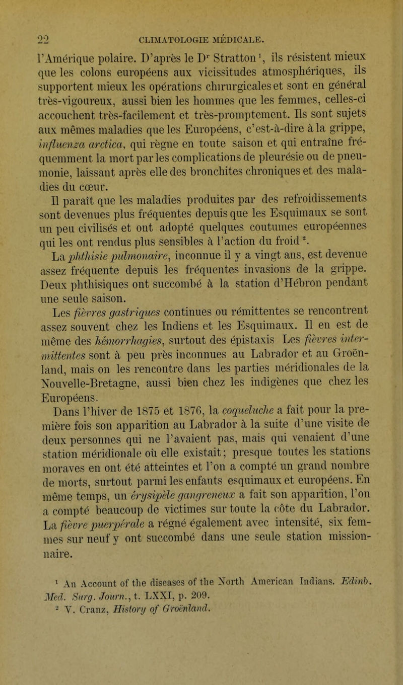 rAmérique polaire. D'après le D' Stratton ils résistent mieux que les colons européens aux vicissitudes atmosphériques, ils supportent mieux les opérations chirurgicales et sont en général très-vigoureux, aussi bien les hommes que les femmes, celles-ci accouchent très-facilement et très-promptement. Ils sont sujets aux mêmes maladies que les Européens, c'est-à-dire à la grippe, iufliienm ardica, qui règne en toute saison et qui entraîne fré- quemment la mort par les complications de pleurésie ou de pneu- monie, laissant après elle des bronchites chroniques et des mala- dies du cœur. Il paraît que les maladies produites par des refroidissements sont devenues plus fréquentes depuis que les Esquimaux se sont un peu civilisés et ont adopté quelques coutumes européennes qui les ont rendus plus sensibles à l'action du froid -. La phtMsie pulmonaire, inconnue il y a vingt ans, est devenue assez fréquente depuis les fréquentes invasions de la grippe. Deux phthisiques ont succombé à la station d'Hébron pendant une seule saison. Les fièvres gastriques continues ou rémittentes se rencontrent assez souvent chez les Indiens et les Esquimaux. Il en est de même des hémorrJiagies, surtout des épistaxis Les fièvres inter- mittentes sont à peu près inconnues au Labrador et au Groen- land, mais on les rencontre dans les parties méridionales de la Nouvelle-Bretagne, aussi bien chez les indigènes que chez les Européens. Dans l'hiver de 1875 et 1876, la coquduclie a fait pour la pre- mière fois son apparition au Labrador à la suite d'une visite de deux personnes qui ne l'avaient pas, mais qui venaient d'une station méridionale oii elle existait ; presque toutes les stations moraves en ont été atteintes et l'on a compté un grand nombre de morts, surtout parmi les enfants esquimaux et européens. En même temps, un énjsipèle gangreneux a fait son apparition, l'on a compté beaucoup de victimes sur toute la côte du Labrador. La fièvre piieApérale a régné également avec intensité, six fem- mes sur neuf y ont succombé dans une seule station mission- naire. ^ An Account of the diseases of the North American Indians. Edinb. Mcd. Surg. Journ., t. LXXI, p. 209. V. Cranz, Hisiorij of Groenland.