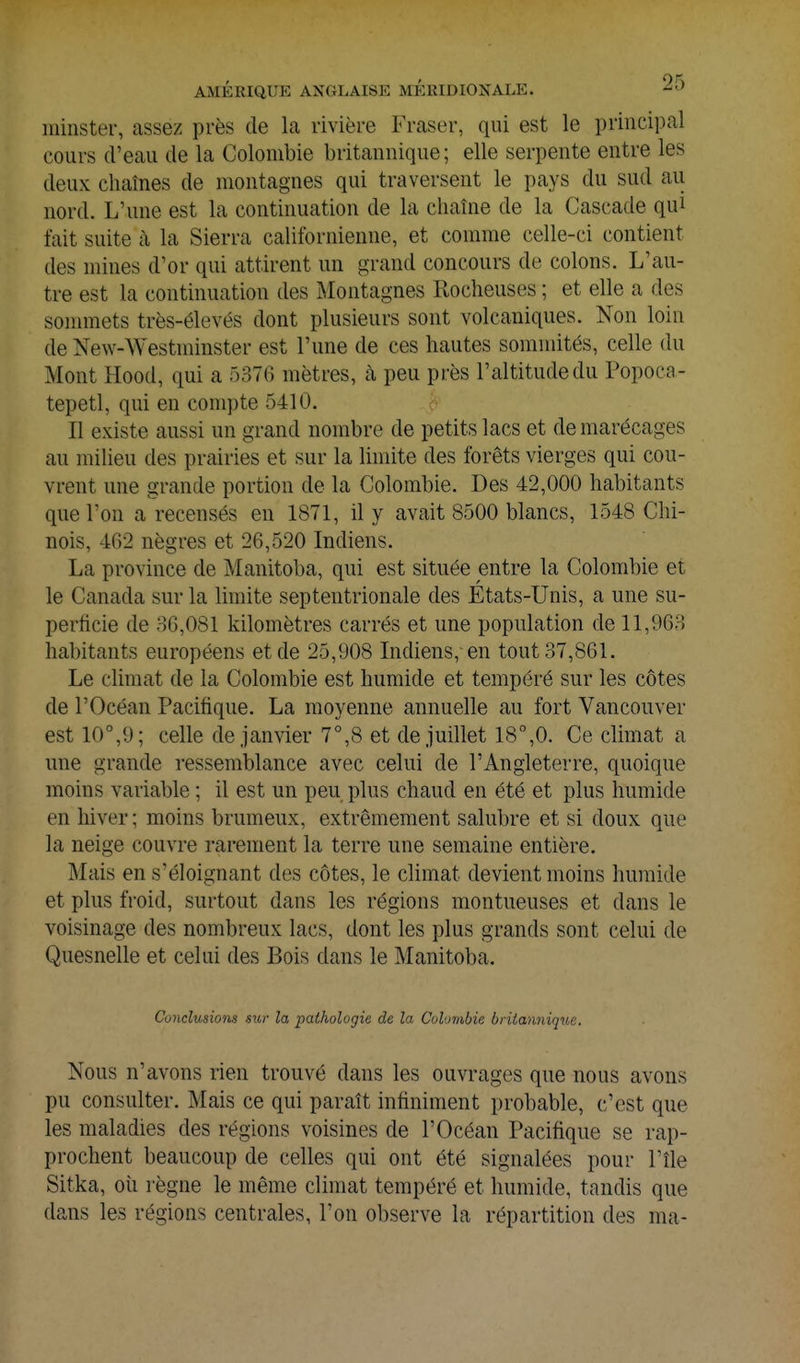 ininster, assez près de la rivière Fraser, qui est le principal cours d'eau de la Colombie britannique; elle serpente entre les deux chaînes de montagnes qui traversent le pays du sud au nord. L'une est la continuation de la chaîne de la Cascade qui fait suite à la Sierra californienne, et comme celle-ci contient des mines d'or qui attirent un grand concours de colons. L'au- tre est la continuation des Montagnes Rocheuses ; et elle a des sonnnets très-élevés dont plusieurs sont volcaniques. Non loin de New-Westminster est l'une de ces hautes sommités, celle du Mont Hood, qui a ôSTG mètres, à peu près l'altitude du Popoca- tepetl, qui en compte 5410. Il existe aussi un grand nombre de petits lacs et de marécages au milieu des prairies et sur la limite des forêts vierges qui cou- vrent une grande portion de la Colombie. Des 42,000 habitants que l'on a recensés en 1871, il y avait 8500 blancs, 1548 Chi- nois, 4G2 nègres et 26,520 Indiens. La province de Manitoba, qui est située entre la Colombie et le Canada sur la limite septentrionale des Etats-Unis, a une su- perficie de r)G,081 kilomètres carrés et une population de 11,968 habitants européens et de 25,908 Indiens, en tout 37,861. Le climat de la Colombie est humide et tempéré sur les côtes de l'Océan Pacifique. La moyenne annuelle au fort Vancouver est 10°,9; celle de janvier 7°,8 et de juillet 18°,0. Ce climat a une grande ressemblance avec celui de l'Angleterre, quoique moins variable ; il est un peu plus chaud en été et plus humide en hiver ; moins brumeux, extrêmement salubre et si doux que la neige couvre rarement la terre une semaine entière. Mais en s'éloignant des côtes, le climat devient moins humide et plus froid, surtout dans les régions montueuses et dans le voisinage des nombreux lacs, dont les plus grands sont celui de Quesnelle et celui des Bois dans le Manitoba. Conclusions sttr la pathologie de la Colombie britannique. Nous n'avons rien trouvé dans les ouvrages que nous avons pu consulter. Mais ce qui paraît infiniment probable, c'est que les maladies des régions voisines de l'Océan Pacifique se rap- prochent beaucoup de celles qui ont été signalées pour l'île Sitka, oii règne le même climat tempéré et humide, tandis que dans les régions centrales, l'on observe la répartition des ma-