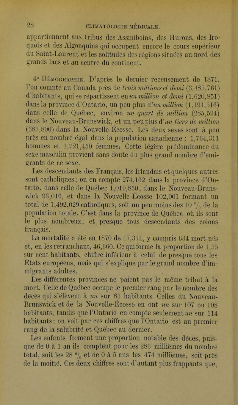 appartiennent aux tribus des Assiniboins, des Hurons, des Iro- quois et des Algonquins qui occupent encore le cours supérieur du Saint-Laurent et les solitudes des régions situées au nord des grands lacs et au centre du continent. 4 Démographie. D'après le dernier recensement de 1871, Ton compte au Canada près de trois millions et demi (3,485,761) d'habitants, qui se vép8ivtissent en im million et demi (1,620,851) dans la province d'Ontario, un peu plus cVimmillion (1,191,516) dans celle de Québec, environ un qnm-t de million (285,594) dans le Nouveau-Brunswick, et un peu plus d'ww tiers de million (387,800) dans la Nouvelle-Écosse. Les deux sexes sont à peu près en nombre égal dans la population canadienne : 1,764,311 hommes et 1,721,450 femmes; Cette légère prédominance du sexe masculin provient sans doute du plus grand nombre d'émi- grants de ce sexe. Les descendants des Français, les Irlandais et quelques autres sont catholiques; on en compte 274,162 dans la province d'On- tario, dans celle de Québec 1,019,850, dans le Nouveau-Bruns- wick 96,016, et dans la Nouvelle-Écosse 102,001 formant un total de 1,492,029 catholiques, soit un peu moins des 40 7o de la population totale. C'est dans la province de Québec où ils sont le plus nombreux, et presque tous descendants des colons français. La mortalité a été en 1870 de 47,314, y compris 634 mort-nés et, en les retranchant, 46,660. Ce qui forme la proportion de 1,35 sur cent habitants, chiffre inférieur à celui de presque tous les États européens, mais qui s'explique par le grand nombre d'im- migrants adultes. Les différentes provinces ne paient pas le même tribut, à la mort. Celle de Québec occupe le premier rang par le nombre des décès qui s'élèvent à un sur 83 habitants. Celles du Nouveau- Brunswick et de la Nouvelle-Écosse en ont un sur 107 ou 108 habitants, tandis que l'Ontario en compte seulement ^r^z sur 114 habitants ; on voit par ces chiffres que l'Ontario est au premier rang de la salubrité et Québec au dernier. Les enfants forment une proportion notable des décès, puis- que de 0 à 1 an ils comptent pour les 283 millièmes du nombre total, soit les 28 7u et de 0 à 5 ans les 474 millièmes, soit près de la moitié. Ces deux chiffres sont d'autant plus frappants que.