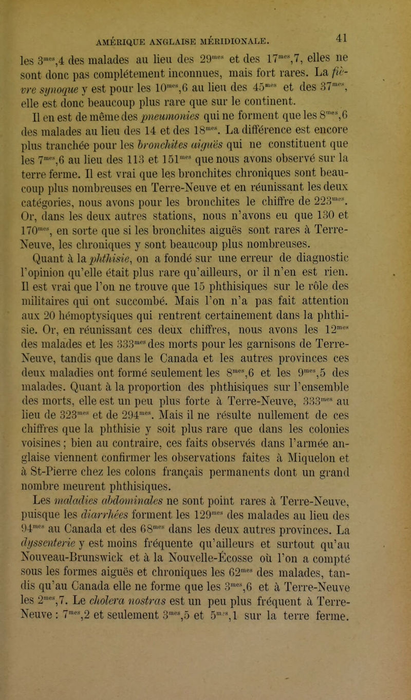 les 3'''\4 des malades au lieu des 29'»«'' et des 17^%7, elles ne sont donc pas complètement inconnues, mais fort rares. La fiè- vre sîjnoque y est pour les 10''^% 6 au lieu des 45»* et des 37'% elle est donc beaucoup plus rare que sur le continent. Il en est de même des pneumonies qui ne forment que les S', G des malades au lieu des 14 et des 18'\ La différence est encore plus tranchée pour les hroncJdtes aiguës qui ne constituent que les 7^%6 au lieu des IIH et ISl^ que nous avons observé sur la terre ferme. Il est vrai que les bronchites chroniques sont beau- coup plus nombreuses en Terre-Neuve et en réunissant les deux catégories, nous avons pour les bronchites le chiffre de 223^% Or, dans les deux autres stations, nous n'avons eu que 180 et 170''% en sorte que si les bronchites aiguës sont rares à Terre- Neuve, les chroniques y sont beaucoup plus nombreuses. Quant à la phthisie, on a fondé sur une erreur de diagnostic l'opinion qu'elle était plus rare qu'ailleurs, or il n'en est rien. Il est vrai que l'on ne trouve que 15 phthisiques sur le rôle des militaires qui ont succombé. Mais l'on n'a pas fait attention aux 20 hémoptysiques qui rentrent certainement dans la phthi- sie. Or, en réunissant ces deux chiffres, nous avons les 12' des malades et les 333' des morts pour les garnisons de Terre- Neuve, tandis que dans le Canada et les autres provinces ces deux maladies ont formé seulement les 8™''%6 et les 9=%5 des malades. Quant à la proportion des phthisiques sur l'ensemble des morts, elle est un peu plus forte à Terre-Neuve, 333'' au lieu de 323''' et de 294'\ Mais il ne résulte nullement de ces chiffres que la phthisie y soit plus rare que dans les colonies voisines ; bien au contraire, ces faits observés dans l'armée an- glaise viennent confirmer les observations faites à Miquelon et à St-Pierre chez les colons français permanents dont un grand nombre meurent phthisiques. Les maladies abdominales ne sont point rares à Terre-Neuve, puisque les diarrhées forment les 129''*' des malades au lieu des 94^' au Canada et des 68=' dans les deux autres provinces. La dyssenterie y est moins fréquente qu'ailleurs et surtout qu'au Nouveau-Brunswick et à la Nouvelle-Écosse oîi l'on a compté sous les formes aiguës et chroniques les 62'''-' des malades, tan- dis qu'au Canada elle ne forme que les 3^%6 et k Terre-Neuve les 2'%7. Le choiera nostras est un peu plus fréquent à Terre- Neuve : 7'%2 et seulement 3'%5 et 5' %1 sur la terre ferme.