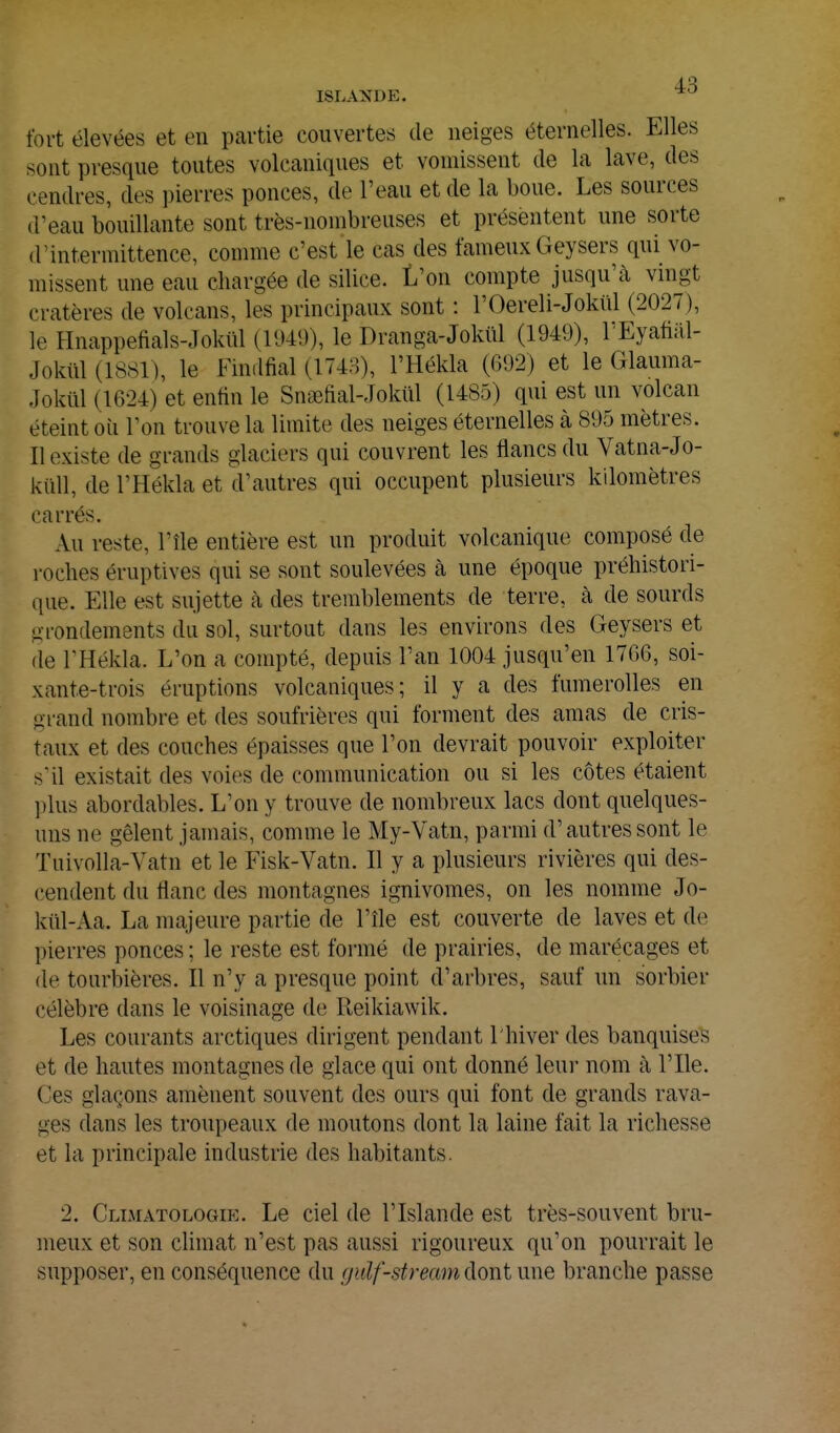 fort élevées et en partie couvertes de neiges éternelles. Elles sont presque toutes volcaniques et vomissent de la lave, des cendres, des pierres ponces, de l'eau et de la boue. Les sources d'eau bouillante sont très-nombreuses et présentent une sorte d'intermittence, comme c'est le cas des fameux Geysers qui vo- missent une eau chargée de silice. L'on compte jusqu'à vingt cratères de volcans, les principaux sont : l'Oereli-Jolml (2027), le Hnappefials-Jokiil (1940), le Dranga-Jokiil (1949), rEyafial- Jokiil (18S1), le Findfial (1748), l'Hékla (692) et le Glauma- Jokûl (1624) et enfin le Snœftal-Jokiil (1485) qui est un volcan éteint où Ton trouve la limite des neiges éternelles à 895 mètres. II existe de grands glaciers qui couvrent les flancs du Vatna-Jo- kiill, de l'Hékla et d'autres qui occupent plusieurs kilomètres carrés. Au reste, l'île entière est un produit volcanique composé de roches éruptives qui se sont soulevées à une époque préhistori- que. Elle est sujette à des tremblements de terre, à de sourds gi-ondements du sol, surtout dans les environs des Geysers et de l'Hékla. L'on a compté, depuis l'an 1004 jusqu'en 1766, soi- xante-trois éruptions volcaniques; il y a des fumerolles en grand nombre et des soufrières qui forment des amas de cris- taux et des couches épaisses que l'on devrait pouvoir exploiter s'il existait des voies de communication ou si les côtes étaient ])lus abordables. L'on y trouve de nombreux lacs dont quelques- uns ne gèlent jamais, comme le My-Vatn, parmi d'autres sont le Tuivolla-Yatn et le Fisk-Vatn. Il y a plusieurs rivières qui des- cendent du flanc des montagnes ignivomes, on les nomme Jo- kiil-Aa. La majeure partie de l'île est couverte de laves et de pierres ponces ; le reste est formé de prairies, de marécages et de tourbières. Il n'y a presque point d'arbres, sauf un sorbier célèbre dans le voisinage de Reikiawik. Les courants arctiques dirigent pendant l'hiver des banquises et de hautes montagnes de glace qui ont donné leur nom à l'Ile. Ces glaçons amènent souvent des ours qui font de grands rava- ges dans les troupeaux de moutons dont la laine fait la richesse et la principale industrie des habitants. 2. Climatologie. Le ciel de l'Islande est très-souvent bru- meux et son chmat n'est pas aussi rigoureux qu'on pourrait le supposer, en conséquence du gulf-stream dont une branche passe