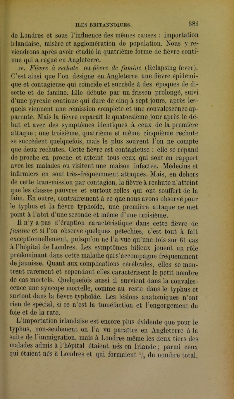 de Londres et sous l'influence des mêmes causes ; importation irlandaise, misère et agglomération de population. Nous y re- viendrons après avoir étudié la quatrième forme de fièvre conti- nue qui a régné en Angleterre. IV. Fièvre à rechute ou fièvre de famine (Relapsing fever). C'est ainsi que l'on désigne en Angleterre une fièvre épidémi- que et contagieuse qui coïncide et succède à des époques de di- sette et de famine. Elle débute par un frisson prolongé, suivi d'une pyrexie continue qui dure de cinq à sept jours, après les- quels viennent une rémission complète et une convalescence ap- parente. Mais la fièvre reparaît le quatorzième jour après le dé- but et avec des symptômes identiques à ceux de la première attaque ; une troisième, quatrième et même cinquième rechute se succèdent quelquefois, mais le plus souvent l'on ne compte que deux rechutes. Cette fièvre est contagieuse : elle se répand de proche en proche et atteint tous ceux qui sont en rapport avec les malades ou visitent une maison infectée. Médecins et infirmiers en sont très-fréquemment attaqués. Mais, en dehors de cette transmission par contagion, la fièvre à rechute n'atteint que les classes pauvres et surtout celles qui ont souffert de la faim. En outre, contrairement à ce que nous avons observé pour le typhus et la fièvre typhoïde, une première attaque ne met point à l'abri d'une seconde et même d'une troisième. Il n'y a pas d'éruption caractéristique dans cette fièvre de famine et si l'on observe quelques pétéchies, c'est tout à fait exceptionnellement, puisqu'on ne l'a vue qu'une fois sur 61 cas à l'hôpital de Londres. Les symptômes bilieux jouent un rôle prédominant dans cette maladie qui s'accompagne fréquemment de jaunisse. Quant aux comphcations cérébrales, elles se mon- trent rarement et cependant elles caractérisent le petit nombre de cas mortels. Quelquefois aussi il survient dans la convales- cence une syncope mortelle, comme au reste dans le typhus et surtout dans la fièvre typhoïde. Les lésions anatomiques n'ont rien de spécial, si ce n'est la tuméfaction et l'engorgement du foie et de la rate. L'importation irlandaise est encore plus évidente que pour le typhus, non-seulement on l'a vu paraître en Angleterre à la suite de l'immigration, mais à Londres même les deux tiers des malades admis à l'hôpital étaient nés en Irlande ; parmi ceux qui étaient nés à Londres et qui formaient du nombre total,