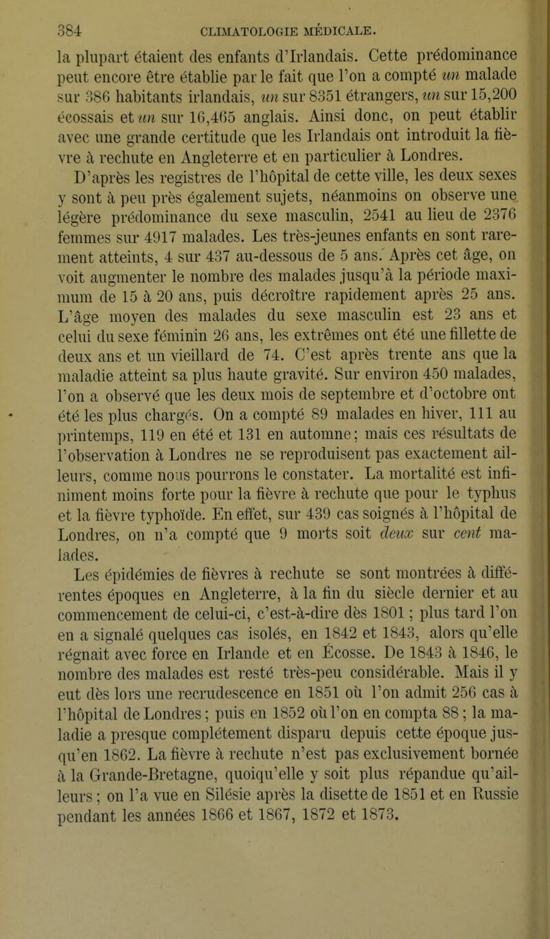 la plupart étaient des enfants d'Irlandais. Cette prédominance peut encore être établie par le fait que l'on a compté un malade sur 386 habitants irlandais, un sur 8351 étrangers, un sur 15,200 écossais et un sur 16,405 anglais. Ainsi donc, on peut établir avec une grande certitude que les Irlandais ont introduit la fiè- vre cà rechute en Angleterre et en particulier à Londres. D'après les registres de l'hôpital de cette ville, les deux sexes y sont cà peu près également sujets, néanmoins on observe une légère prédominance du sexe masculin, 2541 au lieu de 2376 femmes sur 4917 malades. Les très-jeunes enfants en sont rare- ment atteints, 4 sur 437 au-dessous de 5 ans. Après cet âge, on voit augmenter le nombre des malades jusqu'à, la période maxi- mum de 15 à 20 ans, puis décroître rapidement après 25 ans. L'âge moyen des malades du sexe masculin est 23 ans et celui du sexe féminin 26 ans, les extrêmes ont été une fillette de deux ans et un vieillard de 74. C'est après trente ans que la maladie atteint sa plus haute gravité. Sur environ 450 malades, l'on a observé que les deux mois de septembre et d'octobre ont été les plus chargés. On a compté 89 malades en hiver, 111 au printemps, 119 en été et 131 en automne; mais ces résultats de l'observation à Londres ne se reproduisent pas exactement ail- leurs, comme nous pourrons le constater. La mortalité est infi- niment moins forte pour la fièvre à rechute que pour le typhus et la fièvre typhoïde. En effet, sur 439 cas soignés à l'hôpital de Londres, on n'a compté que 9 morts soit deux sur cent ma- lades. Les épidémies de fièvres à rechute se sont montrées à diffé- rentes époques en Angleterre, à la tin du siècle dernier et au commencement de celui-ci, c'est-à-dire dès 1801 ; plus tard l'on en a signalé quelques cas isolés, en 1842 et 1843, alors qu'elle régnait avec force en Irlande et en Ecosse. De 1843 à 1846, le nombre des malades est resté très-peu considérable. Mais il y eut dès lors une recrudescence en 1851 où l'on admit 256 cas à l'hôpital de Londres ; puis en 1852 où l'on en compta 88 ; la ma- ladie a presque complètement disparu depuis cette époque jus- qu'en 1862. La fièvre à rechute n'est pas exclusivement bornée à la Grande-Bretagne, quoiqu'elle y soit plus répandue qu'ail- leurs ; on l'a vue en Silésie après la disette de 1851 et en Russie pendant les années 1866 et 1867, 1872 et 1873.