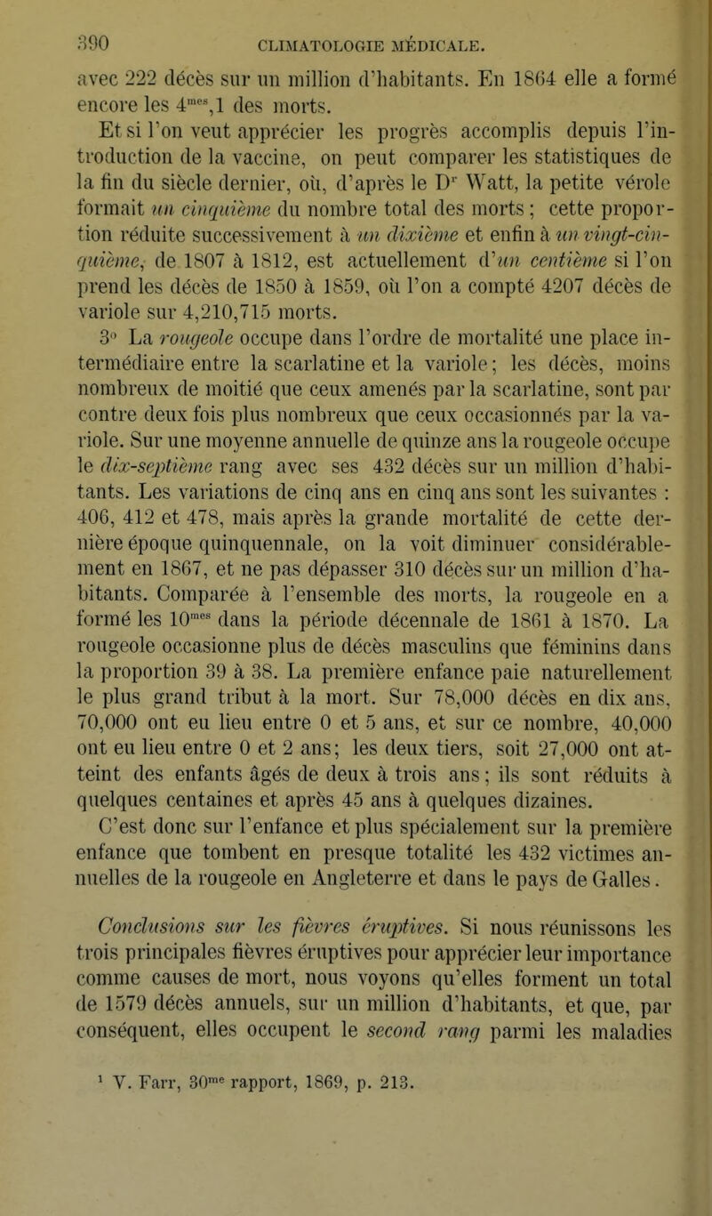 f avec 222 décès sur un million d'habitants. En 18G4 elle a formé encore les 4''^1 des morts. Et si l'on veut apprécier les progrès accomplis depuis l'in- troduction de la vaccine, on peut comparer les statistiques de la fin du siècle dernier, où, d'après le D'' Watt, la petite vérole formait un cinquième du nombre total des morts ; cette propor- tion réduite successivement à un dixième et enfin à un vingt-cin- quième, de 1807 à 1812, est actuellement d'un centième si l'on prend les décès de 1850 à 1859, où l'on a compté 4207 décès de variole sur 4,210,715 morts. 3 La rougeole occupe dans l'ordre de mortalité une place in- termédiaire entre la scarlatine et la variole ; les décès, moins nombreux de moitié que ceux amenés par la scarlatine, sont par contre deux fois plus nombreux que ceux occasionnés par la va- riole. Sur une moyenne annuelle de quinze ans la rougeole occupe le dix-septième rang avec ses 432 décès sur un million d'habi- tants. Les variations de cinq ans en cinq ans sont les suivantes : 406, 412 et 478, mais après la grande mortalité de cette der- nière époque quinquennale, on la voit diminuer considérable- ment en 1867, et ne pas dépasser 310 décès sur un million d'ha- bitants. Comparée à l'ensemble des morts, la rougeole en a formé les 10'^ dans la période décennale de 1861 à 1870. La rougeole occasionne plus de décès masculins que féminins dans la proportion 39 à 38. La première enfance paie naturellement le plus grand tribut à la mort. Sur 78,000 décès en dix ans, 70,000 ont eu lieu entre 0 et 5 ans, et sur ce nombre, 40,000 ont eu lieu entre 0 et 2 ans; les deux tiers, soit 27,000 ont at- teint des enfants âgés de deux à trois ans ; ils sont réduits à quelques centaines et après 45 ans à quelques dizaines. C'est donc sur l'enfance et plus spécialement sur la première enfance que tombent en presque totalité les 432 victimes an- nuelles de la rougeole en Angleterre et dans le pays de Galles. Conclusions sur les fièvres éruptives. Si nous réunissons les trois principales fièvres éruptives pour apprécier leur importance comme causes de mort, nous voyons qu'elles forment un total de 1579 décès annuels, sur un million d'habitants, et que, par conséquent, elles occupent le second rang parmi les maladies ^ V. Farr, 30™« rapport, 1869, p. 213.