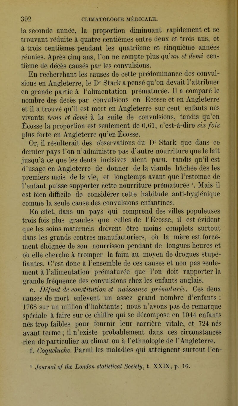 la seconde année, la proportion diminuant rapidement et se trouvant réduite à quatre centièmes entre deux et trois ans, et à trois centièmes pendant les quatrième et cinquième années réunies. Après cinq ans, l'on ne compte plus qnhm et demi cen- tième de décès causés par les convulsions. En recherchant les causes de cette prédominance des convul- sions en Angleterre, le D Stark a pensé qu'on devait l'attribuer en grande partie à l'alimentation prématurée. 11 a comparé le nombre des décès par convulsions en Ecosse et en Angleterre et il a trouvé qu'il est mort en Angleterre sur cent enfants nés vivants trois et demi à la suite de convulsions, tandis qu'en Ecosse la proportion est seulement de 0,61, c'est-à-dire six fois plus forte en Angleterre qu'en Ecosse. Or, il résulterait des observations du Stark que dans ce dernier pays l'on n'administre pas d'autre nourriture que le lait jusqu'à ce que les dents incisives aient paru, tandis qu'il est d'usage en Angleterre de donner de la viande bâchée dès les premiers mois de la vie, et longtemps avant que l'estomac de l'enfant puisse supporter cette nourriture prématurée '. Mais il est bien difficile de considérer cette habitude anti-hygiénique comme la seule cause des convulsions enfantines. En effet, dans un pays qui comprend des villes populeuses trois fois plus grandes que celles de l'Ecosse, il est évident que les soins maternels doivent être moins complets surtout dans les grands centres manufacturiers, oîi la mère est forcé- ment éloignée de son nourrisson pendant de longues heures et oîi elle cherche à tromper la faim au moyen de drogues stupé- fiantes. C'est donc à l'ensemble de ces causes et non pas seule- ment à l'alimentation prématurée que l'on doit rapporter la grande fréquence des convulsions chez les enfants anglais. e. Défaut de constitution et naissance prématurée. Ces deux causes de mort enlèvent un assez grand nombre d'enfants : 1768 sur un million d'habitants; nous n'avons pas de remarque spéciale à faire sur ce chiffre qui se décompose en 1044 enfants nés trop faibles pour fournir leur carrière vitale, et 724 nés avant terme ; il n'existe probablement dans ces circonstances rien de particulier au climat ou à l'ethnologie de l'Angleterre. f. Coqueluche. Parmi les maladies qui atteignent surtout l'en- * Journal of the Lonâon statistieal Society, t. XXIX, p. 16.