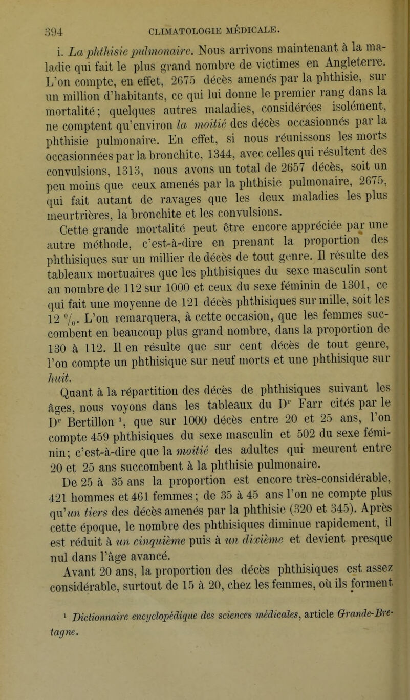 i. La pldMsk pulmonaire. Nous arrivons maintenant à la ma- ladie qui fait le plus grand nombre de victimes en Angleterre. Lon compte, en effet, 2675 décès amenés par la plithisie, sur un million d'habitants, ce qui lui donne le premier rang dans la mortalité; quelques autres maladies, considérées isolément, ne comptent qu'environ la moitié des décès occasionnés par la phthisie pulmonaire. En effet, si nous réunissons les morts occasionnées par la bronchite, 1344, avec celles qui résultent des convulsions, 1313, nous avons un total de 2657 décès, soit un peu moins que ceux amenés par la phthisie pulmonaire, 2675, qui fait autant de ravages que les deux maladies les plus meurtrières, la bronchite et les convulsions. Cette grande mortalité peut être encore appréciée par une autre méthode, c'est-à-dire en prenant la proportion des phthisiques sur un millier de décès de tout genre. Il résulte des tableaux mortuaires que les phthisiques du sexe masculin sont au nombre de 112 sur 1000 et ceux du sexe féminin de 1301, ce qui fait une moyenne de 121 décès phthisiques sur mille, soit les 12 7u. L'on remarquera, à cette occasion, que les femmes suc- combent en beaucoup plus grand nombre, dans la proportion de 130 à 112. Il en résulte que sur cent décès de tout genre, l'on compte un phthisique sur neuf morts et une phthisique sur huit. Quant à la répartition des décès de phthisiques suivant les âges, nous voyons dans les tableaux du D' Farr cités par le I)^ Bertillon que sur 1000 décès entre 20 et 25 ans, l'on compte 459 phthisiques du sexe masculin et 502 du sexe fémi- nin; c'est-à-dire que la wwi^ié des adultes qui meurent entre 20 et 25 ans succombent à la phthisie pulmonaire. De 25 à 35 ans la proportion est encore très-considérable, 421 hommes et461 femmes; de 35 à 45 ans l'on ne compte plus qu'^m tiers des décès amenés par la phthisie (320 et 345). Après cette époque, le nombre des phthisiques diminue rapidement, il est réduit à un cinquième puis à un dixième et devient presque nul dans l'âge avancé. Avant 20 ans, la proportion des décès phthisiques est assez considérable, surtout de 15 à 20, chez les femmes, où ils forment 1 Dictionnaire encyclopédique des sciences médicales, article Grande-Bre- tagne.