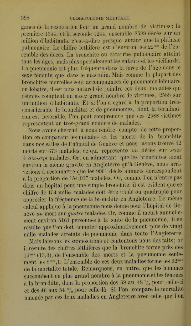 ganes de la respiration font un grand nombre de victimes : la première 1844, et la seconde 1244, ensemble 2588 décès sur un million d'habitants, c'est-à-dire presque autant que la plithisie pulmonaire. Le chiffre léthifère est d'environ les 22'^'^ de Ten- semble des décès. La bronchite ou catarrhe pulmonaire atteint tous les âges, mais plus spécialement les enfants et les vieillards. La pneumonie est plus fréquente dans la force de l'âge dans le sexe féminin que dans le masculin. Mais comme la plupart des bronchites mortelles sont accompagnées de pneumonie lobulaire ou lobaire, il est plus naturel de joindre ces deux maladies qui réunies comptent un assez grand nombre de victimes, 2588 sur un miUion d'habitants. Et si l'on a égard à la proportion très- considérable de bronchites et de pneumonies, dont la terminai- son est favorable, l'on peut comprendre que ces 2588 victimes représentent un très-grand nombre de malades. Nous avons cherché à nous rendre compte de cette propor- tion en comparant les malades et les morts de la bronchite dans nos salles de l'hôpital de Genève et nous avons trouvé 42 morts sur 673 malades, ce qui représente un décès sur sei^c à dix-sept malades. Or, en admettant que les bronchites aient environ la même gravité en Angleterre qu'à Genève, nous arri- verions à reconnaître que les 9061 décès annuels correspondent à la proportion de 154,037 malades. Or, comme l'on n'entre pas dans un hôpital pour une simple bronchite, il est évident que ce chiffre de 154 mille malades doit être triplé ou quadruplé pour apprécier la fréquence de la bronchite en Angleterre. Le même calcul appliqué à la pneumonie nous donne pour l'hôpital de Ge- nève un mort sur quatre malades. Or, comme il meurt annuelle- ment environ 5161 personnes à la suite de la pneunomie, il en résulte que l'on doit compter approximativement plus de vingt mille malades atteints de pneumonie dans toute l'Angleterre. Mais laissons les suppositions et contentons-nous des faits; or il résulte des chiffres léthifères que la bronchite forme près des j^mcs (13^9)^ de l'ensemble des morts et la pneuraomie seule- ment les 8°'%1. L'ensemble de ces deux maladies forme les 22'' de la mortalité totale. Remarquons, en outre, que les hommes succombent en plus grand nombre à la pneumonie et les femmes à la bronchite, dans la proportion des 68 au 48 7o POur celle-ci et des 46 aux 54 % po^^ celle-là. Si l'on compare la mortalité amenée par ces deux maladies en Angleterre avec celle que l'on