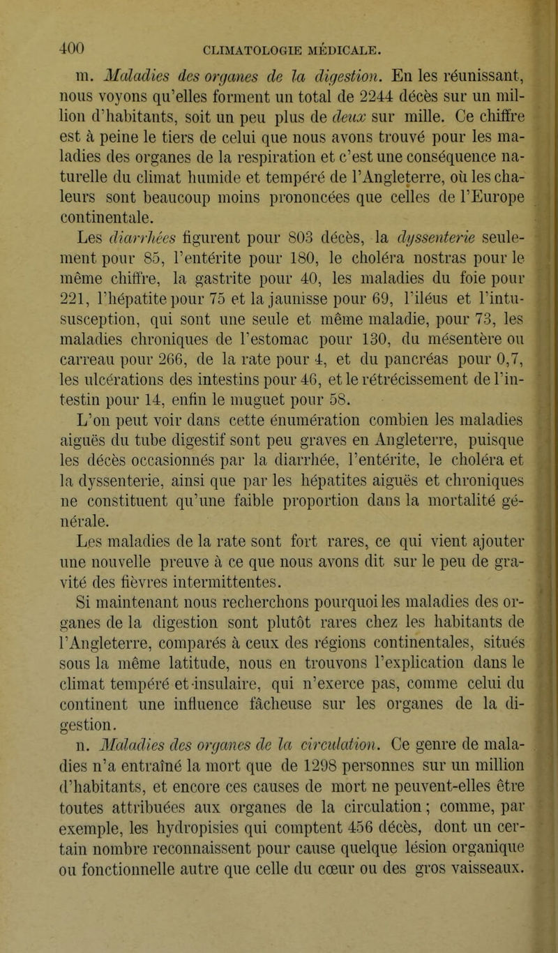 m. Maladies des organes de la digestion. En les réunissant, nous voyons qu'elles forment un total de 2244 décès sur un mil- lion d'habitants, soit un peu plus de deux sur mille. Ce chiffre est à peine le tiers de celui que nous avons trouvé pour les ma- ladies des organes de la respiration et c'est une conséquence na- turelle du climat humide et tempéré de l'Angleterre, oîi les cha- leurs sont beaucoup moins prononcées que celles de l'Europe continentale. Les diarrhées figurent pour 803 décès, la dgssenterie seule- ment pour 85, l'entérite pour 180, le choléra nostras pour le même chiffre, la gastrite pour 40, les maladies du foie pour 221, l'hépatite pour 75 et la jaunisse pour 69, l'iléus et l'intu- susception, qui sont une seule et même maladie, pour 73, les maladies chroniques de l'estomac pour 130, du mésentère ou carreau pour 266, de la rate pour 4, et du pancréas pour 0,7, les ulcérations des intestins pour 46, et le rétrécissement de l'in- testin pour 14, enfin le muguet pour 58. L'on peut voir dans cette énumération combien les maladies aiguës du tube digestif sont peu graves en Angleterre, puisque les décès occasionnés par la diarrhée, l'entérite, le choléra et la dyssenterie, ainsi que par les hépatites aiguës et chroniques ne constituent qu'une faible proportion dans la mortalité gé- nérale. Les maladies de la rate sont fort rares, ce qui vient ajouter une nouvelle preuve à ce que nous avons dit sur le peu de gra- vité des fièvres intermittentes. Si maintenant nous recherchons pourquoi les maladies des or- ganes de la digestion sont plutôt rares chez les habitants de l'Angleterre, comparés à ceux des régions continentales, situés sous la même latitude, nous en trouvons l'explication dans le climat tempéré et insulaire, qui n'exerce pas, comme celui du continent une influence fâcheuse sur les organes de la di- gestion. n. 3Ialadies des organes de la circulation. Ce genre de mala- dies n'a entraîné la mort que de 1298 personnes sur un million d'habitants, et encore ces causes de mort ne peuvent-elles être toutes attribuées aux organes de la circulation ; comme, par exemple, les hydropisies qui comptent 456 décès, dont un cer- tain nombre reconnaissent pour cause quelque lésion organique ou fonctionnelle autre que celle du cœur ou des gros vaisseaux.