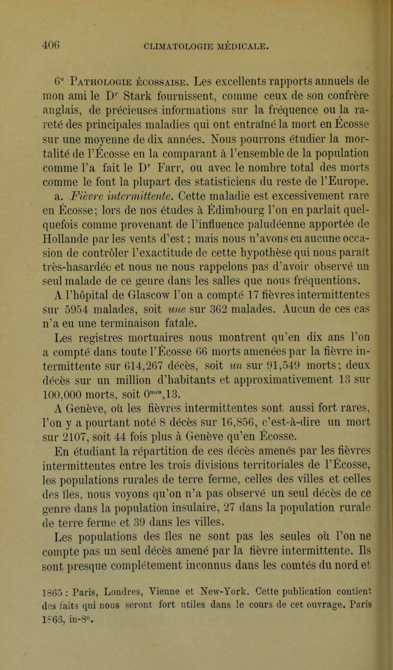 6° Pathologie écossaise. Les excellents rapports annuels de mon ami le D'' Stark fournissent, comme ceux de son confrère anglais, de précieuses informations sur la fréquence ou la ra- reté des principales maladies qui ont entraîné la mort en Ecosse sur une mo3^enne de dix années. Nous pourrons étudier la mor- talité de rÉcosse en la comparant à l'ensemble de la population comme l'a fait le Farr, ou avec le nombre total des morts comme le font la plupart des statisticiens du reste de l'Europe. a. Fièvre intermittente. Cette maladie est excessivement rare en Ecosse; lors de nos études à Edimbourg l'on en parlait quel- quefois comme provenant de l'influence paludéenne apportée de Hollande parles vents d'est; mais nous n'avons eu aucune occa- sion de contrôler l'exactitude de cette hypothèse qui nous parait très-hasardéo et nous ne nous rappelons pas d'avoir observé un seul malade de ce genre dans les salles que nous fréquentions. A l'hôpital de Glascow l'on a compté 17 fièvres intermittentes sur 5954 malades, soit une sur 362 malades. Aucun de ces cas n'a eu une terminaison fatale. Les registres mortuaires nous montrent qu'en dix ans l'on a compté dans toute l'Ecosse 66 morts amenées par la fièvre in- termittente sur 614,267 décès, soit un sur 91,549 morts; deux décès sur un million d'habitants et approximativement 13 sur 100,000 morts, soit 0=%13. A Genève, où les fièvres intermittentes sont aussi fort rares, l'on y a pourtant noté 8 décès sur 16,856, c'est-à-dire un mort sur 2107, soit 44 fois plus à Genève qu'en Ecosse. En étudiant la répartition de ces décès amenés par les fièvres intermittentes entre les trois divisions territoriales de l'Ecosse, les populations rurales de terre ferme, celles des villes et celles des îles, nous voyons qu'on n'a pas observé un seul décès de ce genre dans la population insulaire, 27 dans la population rurale de terre ferme et 39 dans les villes. Les populations des îles ne sont pas les seules où l'on ne compte pas un seul décès amené par la fièvre intermittente. Ils sont presque complètement inconnus dans les comtés du nord et 1865 : Paris, Londres, Vienne et New-York. Cette publication contient dos laits qui nous seront fort utiles dans le cours de cet ouvrage. Paris 1?63, in-8°.