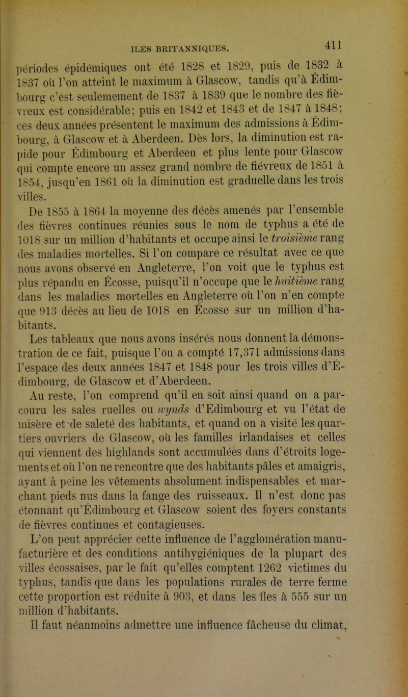 périodes épidémiques ont été 1828 et 1829, puis de 1832 à 1S37 où Ton atteint le maximum cà Glascow, tandis qu'à Édim- bourg c'est seulemement de 1837 à 1839 que le nombre des fié- vreux est considérable; puis en 1842 et 1843 et de 1847 à 1848; ces deux années présentent le maximum des admissions à Edim- bourg, cà Glascow et à Aberdeen. Dès lors, la diminution est ra- pide pour Edimbourg et Aberdeen et plus lente pour Glascow qui compte encore un assez grand nombre de fiévreux de 1851 à 1854, jusqu'en 1861 oîi la diminution est graduelle dans les trois villes. De 1855 à 1864 la moyenne des décès amenés par l'ensemble des fièvres continues réunies sous le nom de typhus a été de 1018 sur un million d'habitants et occupe ainsi le troisième vmg des maladies mortelles. Si l'on compare ce résultat avec ce que nous avons observé en Angleterre, l'on voit que le typhus est plus répandu en Ecosse, puisqu'il n'occupe que \e huitième vmg dans les maladies mortelles en Angleterre où l'on n'en compte que 913 décès au lieu de 1018 en Ecosse sur un million d'ha- bitants. Les tableaux que nous avons insérés nous donnent la démons- tration de ce fait, puisque l'on a compté 17,371 admissions dans l'espace des deux années 1847 et 1848 pour les trois villes d'É- dimbourg, de Glascow et d'Aberdeen. Au reste, l'on comprend qu'il en soit ainsi quand on a par- couru les sales ruelles ou wynds d'Edimbourg et vu l'état de misère et de saleté des habitants, et quand on a visité les quar- tiers ouvriers de Glascow, où les familles irlandaises et celles qui viennent des highlands sont accumulées dans d'étroits loge- ments et oii l'on ne rencontre que des habitants pâles et amaigris, ayant à peine les vêtements absolument indispensables et mar- chant pieds nus dans la fange des ruisseaux. 11 n'est donc pas étonnant qu'Edimbourg et Glascow soient des foyers constants de fièvres continues et contagieuses. L'on peut apprécier cette influence de l'agglomération manu- facturière et des conditions antihygiéniques de la plupart des villes écossaises, par le fait qu'elles comptent 1262 victimes du typhus, tandis que dans les populations rurales de terre ferme cette proportion est réduite à 903, et dans les îles à 555 sur un million d'habitants. Il faut néanmoins admettre une influence fâcheuse du climat,