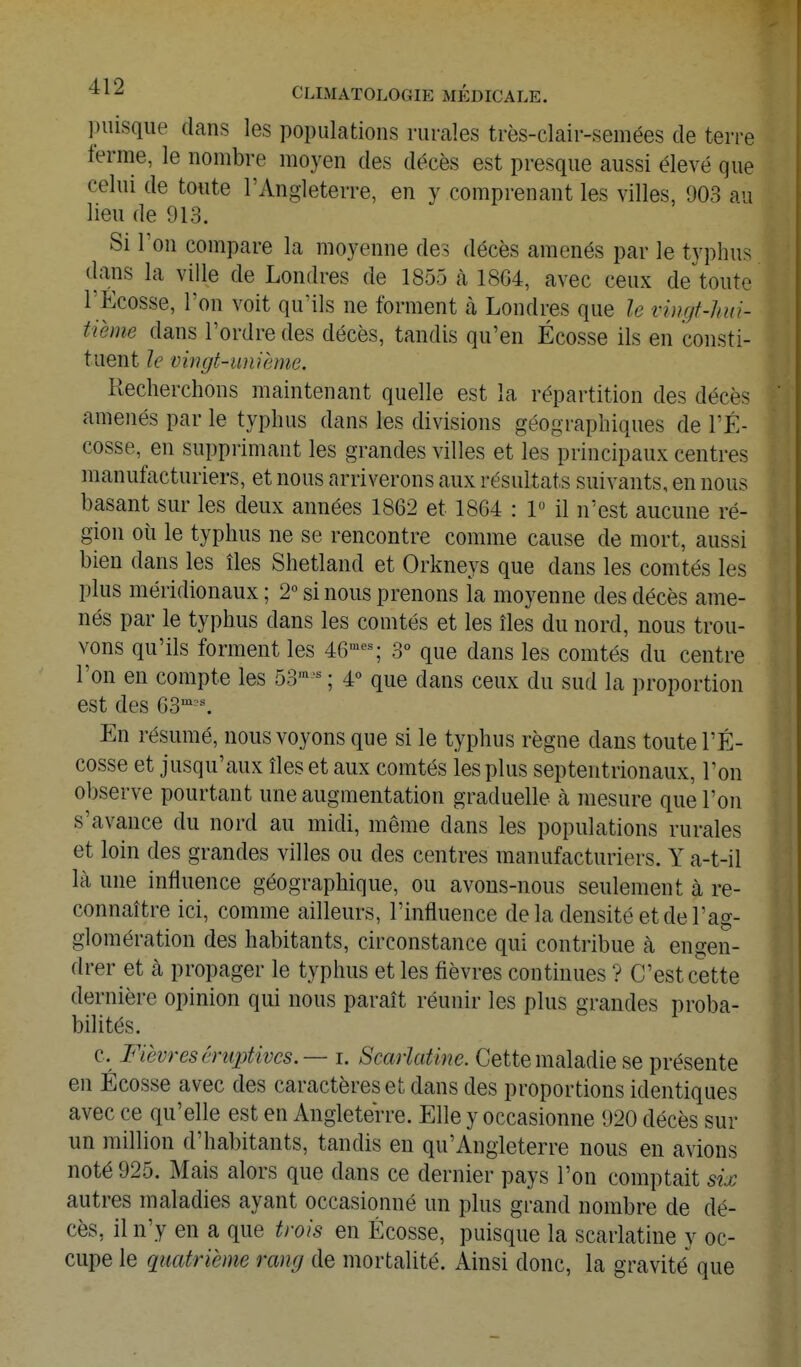 puisque dans les populations rurales très-clair-semées de terre ferme, le nombre moyen des décès est presque aussi élevé que celui de toute l'Angleterre, en y comprenant les villes, 903 au lieu de 913. Si l'on compare la moyenne des décès amenés par le typhus (lans la ville de Londres de 1855 à 1864, avec ceux de toute rÉcosse, l'on voit qu'ils ne forment cà Londres que le vingt-hui- tième dans l'ordre des décès, tandis qu'en Ecosse ils en consti- tuent le vingt-unième. Recherchons maintenant quelle est la répartition des décès amenés par le typhus dans les divisions géographiques de l'É- cosse, en supprimant les grandes villes et les principaux centres manufacturiers, et nous arriverons aux résultats suivants, en nous basant sur les deux années 1862 et 1864 : 1» il n'est aucune ré- gion où le typhus ne se rencontre comme cause de mort, aussi bien dans les îles Shetland et Orkneys que dans les comtés les plus méridionaux ; 2 si nous prenons ia moyenne des décès ame- nés par le typhus dans les comtés et les îles du nord, nous trou- vons qu'ils forment les 46--; 3° que dans les comtés du centre l'on en compte les 53-^ ; 4° que dans ceux du sud la proportion est des 63'^'^ En résumé, nous voyons que si le typhus règne dans toute l'É- cosse et jusqu'aux îles et aux comtés les plus septentrionaux. Ton observe pourtant une augmentation graduelle à mesure que l'on s'avance du nord au midi, même dans les populations rurales et loin des grandes villes ou des centres manufacturiers. Y a-t-il là une influence géographique, ou avons-nous seulement à re- connaître ici, comme ailleurs, l'influence de la densité et de l'ag- glomération des habitants, circonstance qui contribue à engen- drer et à propager le typhus et les fièvres continues ? C'est cette dernière opinion qui nous paraît réunir les plus grandes proba- bilités. c. Fièvres éruptivcs.— i. Scarlatine. Cette maladie se présente en Ecosse avec des caractères et dans des proportions identiques avec ce qu'elle est en Angleterre. Elle y occasionne 920 décès sur un million d'habitants, tandis en qu'Angleterre nous en avions noté 925. Mais alors que dans ce dernier pays l'on comptait six autres maladies ayant occasionné un plus grand nombre de dé- cès, il n'y en a que trois en Ecosse, puisque la scarlatine y oc- cupe le quatrième rang de mortalité. Ainsi donc, la gravité que