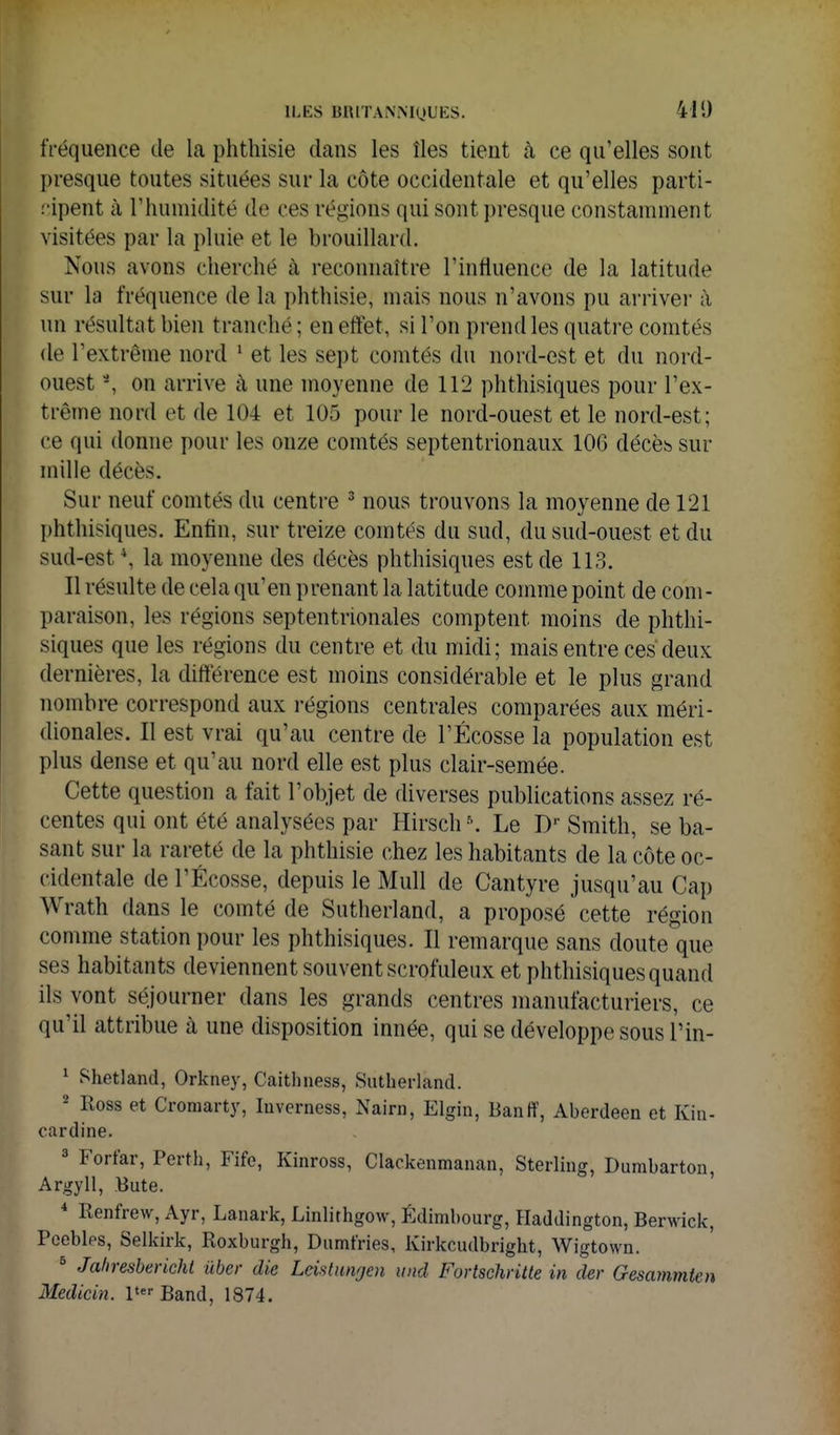 fréquence de la phthisie dans les îles tient à ce qu'elles sont presque toutes situées sur la côte occidentale et qu'elles parti- cipent à l'humidité de ces régions qui sont presque constamment visitées par la pluie et le brouillard. Nous avons cherché à reconnaître l'influence de la latitude sur la fréquence de la phthisie, mais nous n'avons pu arrivei- à un résultat bien tranché ; en effet, si l'on prend les quatre comtés de l'extrême nord ' et les sept comtés du nord-est et du nord- ouest -, on arrive à une moyenne de 112 phthisiques pour l'ex- trême nord et de 104 et 105 pour le nord-ouest et le nord-est; ce qui donne pour les onze comtés septentrionaux 106 décèb sur mille décès. Sur neuf comtés du centre ^ nous trouvons la moyenne de 121 phthisiques. Enfin, sur treize comtés du sud, du sud-ouest et du sud-est \ la moyenne des décès phthisiques est de 113. Il résulte de cela qu'en prenant la latitude comme point de com- paraison, les régions septentrionales comptent moins de phthi- siques que les régions du centre et du midi; mais entre ces deux dernières, la différence est moins considérable et le plus grand nombre correspond aux régions centrales comparées aux méri- dionales. Il est vrai qu'au centre de l'Ecosse la population est plus dense et qu'au nord elle est plus clair-semée. Cette question a fait l'objet de diverses publications assez ré- centes qui ont été analysées par Hirsch K Le D'' Smith, se ba- sant sur la rareté de la phthisie chez les habitants de la côte oc- cidentale de l'Écosse, depuis le Mull de Cantyre jusqu'au Cap Wrath dans le comté de Sutlierland, a proposé cette région comme station pour les phthisiques. Il remarque sans doute que ses habitants deviennent souvent scrofuleux et phthisiques quand ils vont séjourner dans les grands centres manufacturiers, ce qu'il attribue à une disposition innée, qui se développe sous l'in- ' Shetland, Orkney, Caithness, Sutherland. 2 Ross et Croniarty, luverness, Nairn, Elgin, Banff, Aberdeen et Kin- cardine. 3 Forfar, Perth, Fife, Kinross, Clackenmanan, Sterling, Dumbarton, Argyll, Bute. * Renfrew, Ayr, Lanark, Linlirhgow, Edimbourg, Haddington, Berwick, Pcebles, Selkirk, Roxburgh, Dumfries, Kirkcudbright, Wigtown. ^ Jaliresbericht ùber die Lcistiingen iind Fortschritte in der Gesammten Medicin. l'^Band, 1874.