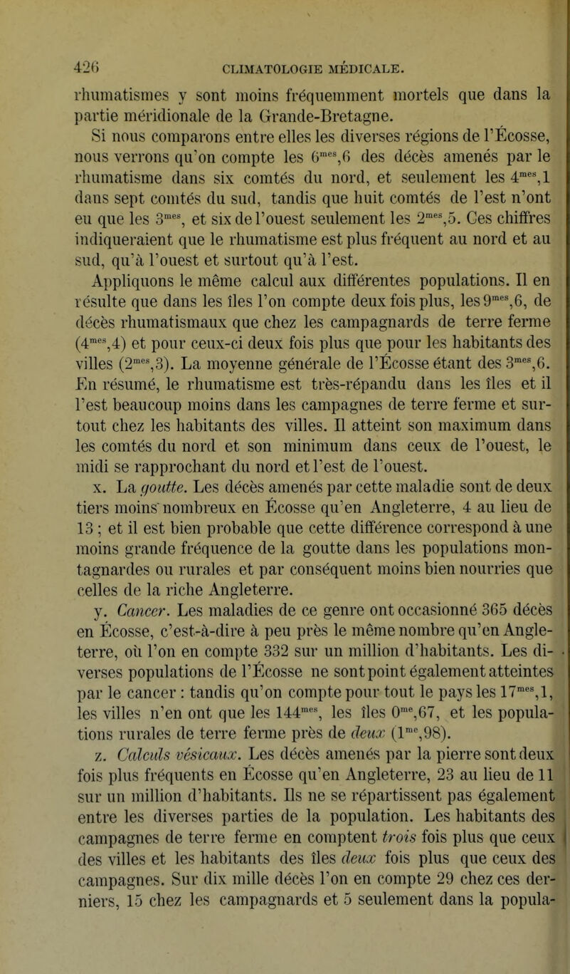 rhumatismes y sont moins fréquemment mortels que dans la partie méridionale de la Grande-Bretagne. Si nous comparons entre elles les diverses régions de FÉcosse, nous verrons qu'on compte les 6''%6 des décès amenés par le rhumatisme dans six comtés du nord, et seulement les é,! dans sept comtés du sud, tandis que huit comtés de Fest n'ont eu que les 3*% et six de l'ouest seulement les 2'°*%5. Ces chiffres indiqueraient que le rhumatisme est plus fréquent au nord et au sud, qu'à l'ouest et surtout qu'à Fest. Appliquons le même calcul aux différentes populations. Il en résulte que dans les îles l'on compte deux fois plus, les9'°'%6, de décès rhumatismaux que chez les campagnards de terre ferme (4^%4) et pour ceux-ci deux fois plus que pour les habitants des villes (2'°'=^3). La moyenne générale de FÉcosse étant des3'%6. En résumé, le rhumatisme est très-répandu dans les îles et il Fest beaucoup moins dans les campagnes de terre ferme et sur- tout chez les habitants des villes. Il atteint son maximum dans les comtés du nord et son minimum dans ceux de l'ouest, le midi se rapprochant du nord et l'est de l'ouest. X. La goutte. Les décès amenés par cette maladie sont de deux tiers moins nombreux en Ecosse qu'en Angleterre, 4 au lieu de 13 ; et il est bien probable que cette différence correspond à une moins grande fréquence de la goutte dans les populations mon- tagnardes ou rurales et par conséquent moins bien nourries que celles de la riche Angleterre. y. Cancer. Les maladies de ce genre ont occasionné 365 décès en Ecosse, c'est-à-dire à peu près le même nombre qu'en Angle- terre, où l'on en compte 332 sur un million d'habitants. Les di- verses populations de FÉcosse ne sont point également atteintes par le cancer : tandis qu'on compte pour tout le pays les 17'*%1, les villes n'en ont que les 144™% les îles 0'%67, et les popula- tions rurales de terre ferme près de deux (l'%98). z. Calculs vésicaux. Les décès amenés par la pierre sont deux fois plus fréquents en Écosse qu'en Angleterre, 23 au lieu de 11 sur un million d'habitants. Ils ne se répartissent pas également entre les diverses parties de la population. Les habitants des campagnes de terre ferme en comptent trois fois plus que ceux des villes et les habitants des îles deux fois plus que ceux des campagnes. Sur dix mille décès l'on en compte 29 chez ces der- niers, 15 chez les campagnards et 5 seulement dans la popula-