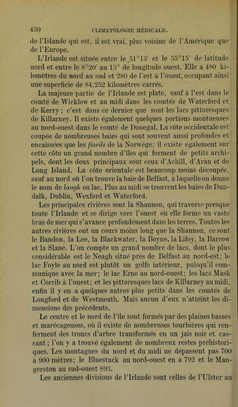 (le l'Islande qui est, il est vrai, plus voisine de l'Amérique que de l'Europe. L'Irlande est située entre le.51°13' et le 55°15' de latitude nord et entre le 8°20' au 13° de longitude ouest. Elle a 480 ki- lomètres du nord au sud et 280 de l'est à l'ouest, occupant ainsi une superficie de 84,252 kilomètres carrés. La majeure pîirtie de l'Irlande est plate, sauf à l'est dans le comté de Wicklow et au midi dans les comtés de Waterford et de Kerry ; c'est dans ce dernier que sont les lacs pittoresques de Killarney. Il existe également quelques portions montueuses au nord-ouest dans le comté de Donegal. La côte occidentale est coupée de nombreuses baies qui sont souvent aussi profondes et encaissées que les fiords de la Norwége; il existe également sur cette côte un grand nombre d'îles qui forment de petits archi- pels, dont les deux principaux sont ceux d'Achill, d'Aran et de Long Island. La côte orientale est beaucoup moins découpée, sauf au nord où l'on trouve la baie de Belfast, à laquelle on donne le nom de laugh ou lac. Plus au midi se trouvent les baies de Dun- dalk, Dublin, Wexford et Waterford. Les principales rivières sont la Shannon, qui traverse presque toute l'Irlande et se dirige vers l'ouest où elle forme un vaste bras de mer qui s'avance profondément dans les terres. Toutes les autres rivières ont un cours moins long que la Shannon, ce sont le Bandon, la Lee, la Blackwater, la Boyne, laLifoy, la Barrow et la Slane. L'on compte un grand nombre de lacs, dont le plus considérable est le Neagh situé près de Belfast au nord-est; le lac Foyle au nord est plutôt un golfe intérieur, puisqu'il com- munique avec la mer; le lac Erne au nord-ouest; les lacs Mask et Corrib à l'ouest; et les pittoresques lacs de Killarney au midi, enfin il y en a quelques autres plus petits dans les comtés de Longford et de Westmeath. Mais aucun d'eux n'atteint les di- mensions des précédents. Le centre et le nord de l'île sont formés par des plaines basses et marécageuses, où il existe de nombreuses tourbières qui ren- ferment des troncs d'arbre transformés en un jais noir et cas- sant ; l'on y a trouvé également de nombreux restes préhistori- ques. Les montagnes du nord et du midi ne dépassent pas 700 à 900 mètres; le Bluestack au nord-ouest en a 792 et le Man- gerston au sud-ouest 893. Les anciennes divisions de l'Irlande sont celles de l'Ulster au