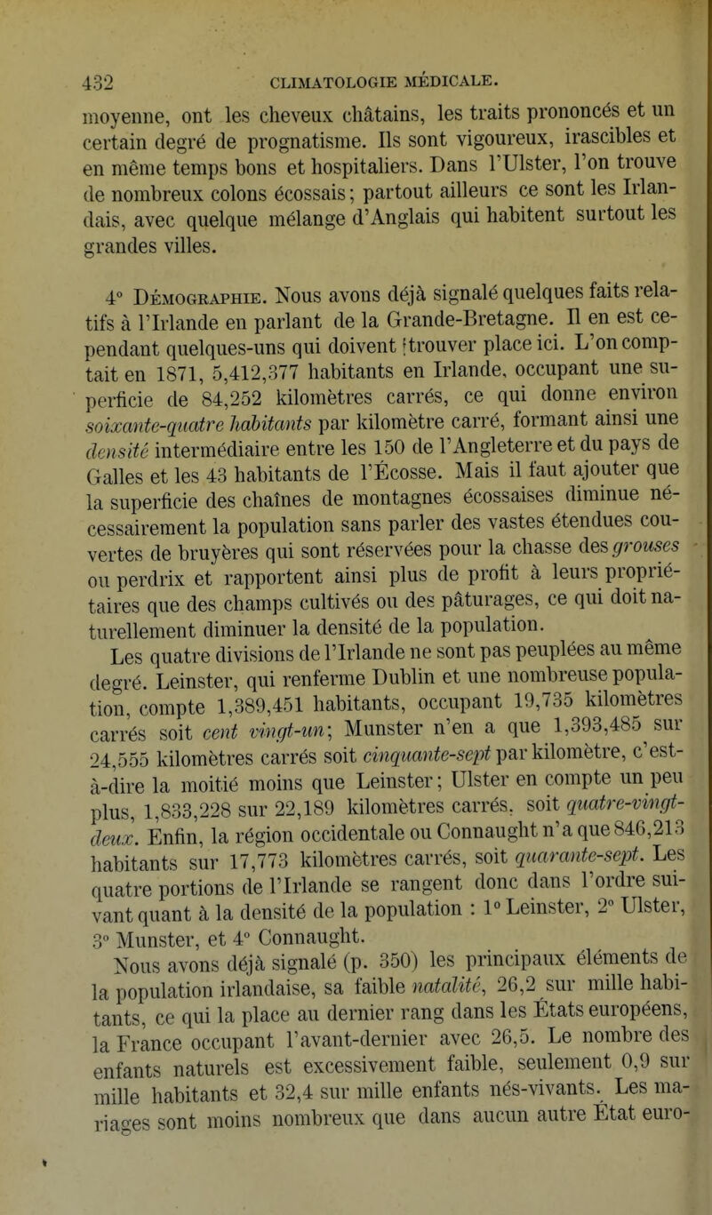 moyenne, ont les cheveux châtains, les traits prononcés et un certain degré de prognatisme. Ils sont vigoureux, irascibles et en même temps bons et hospitaliers. Dans l'Ulster, l'on trouve de nombreux colons écossais ; partout ailleurs ce sont les Irlan- dais, avec quelque mélange d'Anglais qui habitent surtout les grandes villes. 4° DÉMOGRAPHIE. Nous avous déjà signalé quelques faits rela- tifs à l'Irlande en parlant de la Grande-Bretagne. H en est ce- pendant quelques-uns qui doivent [trouver place ici. L'on comp- tait en 1871, 5,412,377 habitants en Irlande, occupant une su- perficie de 84,252 kilomètres carrés, ce qui donne environ soixante-quatre habitants par kilomètre carré, formant ainsi une densité intermédiaire entre les 150 de l'Angleterre et du pays de Galles et les 43 habitants de l'Ecosse. Mais il faut ajouter que la superficie des chaînes de montagnes écossaises diminue né- cessairement la population sans parler des vastes étendues cou- vertes de bruyères qui sont réservées pour la chasse àescjrouses ou perdrix et rapportent ainsi plus de profit à leurs proprié- taires que des champs cultivés ou des pâturages, ce qui doit na- turellement diminuer la densité de la population. Les quatre divisions de l'Irlande ne sont pas peuplées au même degré. Leinster, qui renferme Dublin et une nombreuse popula- tion, compte 1,389,451 habitants, occupant 19,735 kilomètres carrés soit cent vingt-un; Munster n'en a que 1,393,485 sur 24,555 kilomètres carrés soit cinquante-sept i>âY kilomètre, c'est- à-clire la moitié moins que Leinster; Ulster en compte un peu plus, 1,833,228 sur 22,189 kilomètres carrés, soit quatre-vingt- deux. Enfin, la région occidentale ou Connaught n'a que 846,213 habitants sur 17,773 kilomètres carrés, soit quarante-sept. Les quatre portions de l'Irlande se rangent donc dans l'ordre sui- vant quant à la densité de la population : P Leinster, 2» Ulster, 3° Munster, et 4 Connaught. Nous avons déjà signalé (p. 350) les principaux éléments de la population irlandaise, sa Mh\e natalité, 26,2 sur mille habi- tants, ce qui la place au dernier rang dans les États européens, la France occupant l'avant-dernier avec 26,5. Le nombre des enfants naturels est excessivement faible, seulement 0,9 sur mille habitants et 32,4 sur mille enfants nés-vivants. Les ma- riages sont moins nombreux que dans aucun autre État euro-