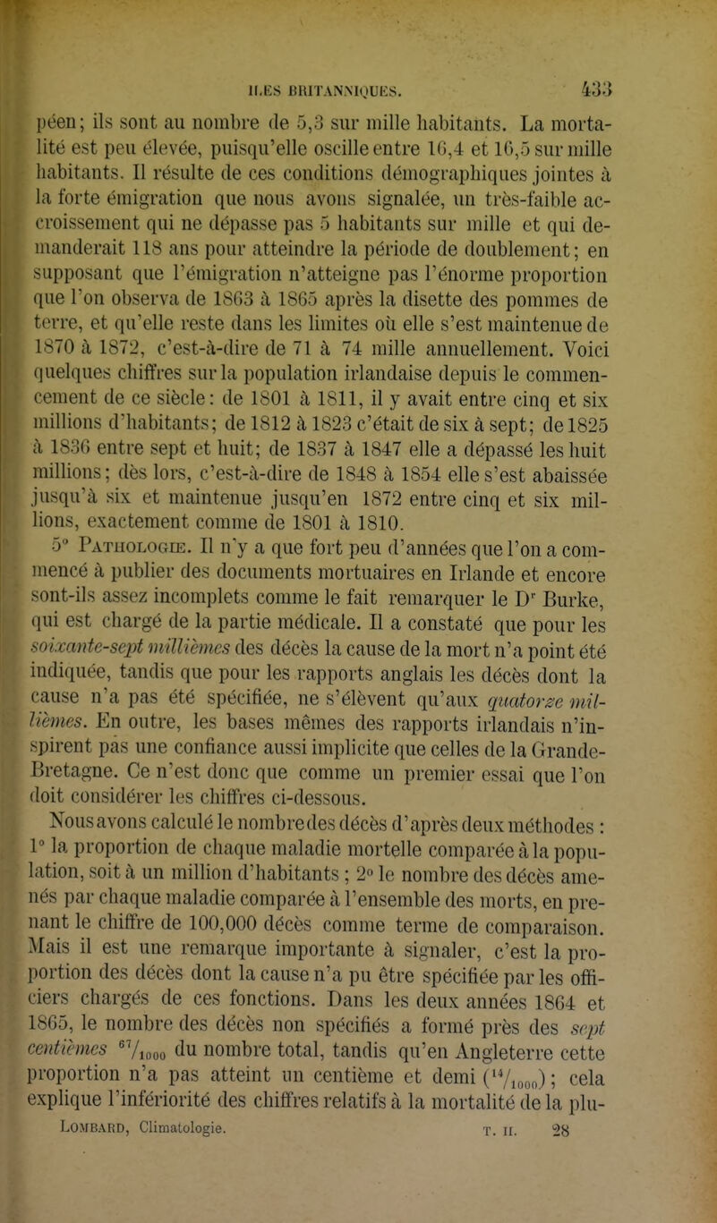 péen; ils sont au nombre de 5,3 sur mille habitants. La morta- lité est peu élevée, puisqu'elle oscille entre 1G,4 et 1G,5 sur mille habitants. Il résulte de ces conditions démographiques jointes à la forte émigration que nous avons signalée, un très-faible ac- croissement qui ne dépasse pas 5 habitants sur mille et qui de- manderait 118 ans pour atteindre la période de doublement; en supposant que l'émigration n'atteigne pas l'énorme proportion que l'on observa de 1863 à 1865 après la disette des pommes de terre, et qu'elle reste dans les Hmites oii elle s'est maintenue de 1870 à 1872, c'est-à-dire de 71 à 74 mille annuellement. Voici quelques chiffres sur la population irlandaise depuis le commen- cement de ce siècle: de 1801 à 1811, il y avait entre cinq et six millions d'habitants; de 1812 à 1823 c'était de six à sept; de 1825 à 1830 entre sept et huit; de 1837 k 1847 elle a dépassé les huit millions ; dès lors, c'est-à-dire de 1848 à 1854 elle s'est abaissée jusqu'à six et maintenue jusqu'en 1872 entre cinq et six mil- lions, exactement comme de 1801 à 1810. 5'' Pathologie. Il n y a que fort peu d'années que l'on a com- mencé à publier des documents mortuaires en Irlande et encore sont-ils assez incomplets comme le fait remarquer le Burke, qui est chargé de la partie médicale. Il a constaté que pour les mixante-sept millièmes des décès la cause de la mort n'a point été indiquée, tandis que pour les rapports anglais les décès dont la cause n'a pas été spécifiée, ne s'élèvent qu'aux quatorze mil- lièmes. En outre, les bases mêmes des rapports irlandais n'in- spirent pas une confiance aussi implicite que celles de la Grande- Bretagne. Ce n'est donc que comme un premier essai que l'on doit considérer les chiffres ci-dessous. Nous avons calculé le nombre des décès d'après deux méthodes : P la proportion de chaque maladie mortelle comparée à la popu- lation, soit à un million d'habitants ; 2° le nombre des décès ame- nés par chaque maladie comparée à l'ensemble des morts, en pre- nant le chiffre de 100,000 décès comme terme de comparaison. Mais il est une remarque importante à signaler, c'est la pro- portion des décès dont la cause n'a pu être spécifiée par les offi- ciers chargés de ces fonctions. Dans les deux années 1864 et 1865, le nombre des décès non spécifiés a formé près des sept centièmes ^y^^oo du nombre total, tandis qu'en Angleterre cette proportion n'a pas atteint un centième et demi ('V,oo,) ; cela explique l'infériorité des chiffres relatifs à la mortalité de la plu- LOMB.\RD, Climatologie. T. ir. 28