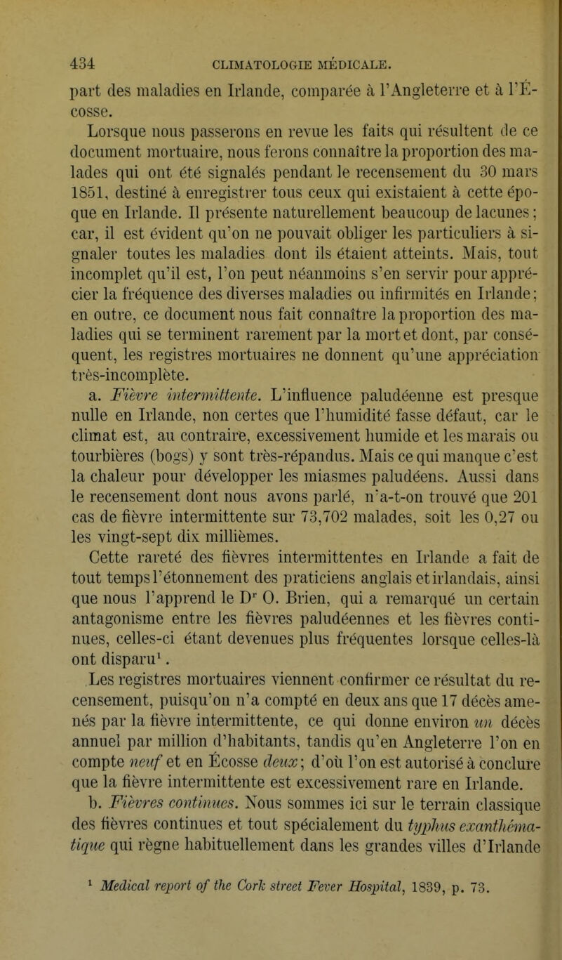 part des maladies en Irlande, comparée à l'Angleterre et à TÉ- cosse. Lorsque nous passerons en revue les faits qui résultent de ce document mortuaire, nous ferons connaître la proportion des ma- lades qui ont été signalés pendant le recensement du 30 mars 1851, destiné à enregistrer tous ceux qui existaient à cette épo- que en Irlande. Il présente naturellement beaucoup de lacunes ; car, il est évident qu'on ne pouvait obliger les particuliers à si- gnaler toutes les maladies dont ils étaient atteints. Mais, tout incomplet qu'il est, l'on peut néanmoins s'en servir pour appré- cier la fréquence des diverses maladies ou infirmités en Irlande; en outre, ce document nous fait connaître la proportion des ma- ladies qui se terminent rarement par la mort et dont, par consé- quent, les registres mortuaires ne donnent qu'une appréciation très-incomplète. a. Fièvre intermittente. L'influence paludéenne est presque nulle en Irlande, non certes que l'humidité fasse défaut, car le climat est, au contraire, excessivement humide et les marais ou tourbières (bogs) y sont très-répandus. Mais ce qui manque c'est la chaleur pour développer les miasmes paludéens. Aussi dans le recensement dont nous avons parlé, n'a-t-on trouvé que 201 cas de fièvre intermittente sur 73,702 malades, soit les 0,27 ou les vingt-sept dix millièmes. Cette rareté des fièvres intermittentes en Irlande a fait de tout temps l'étonnement des praticiens anglais et irlandais, ainsi que nous l'apprend le D 0. Brien, qui a remarqué un certain antagonisme entre les fièvres paludéennes et les fièvres conti- nues, celles-ci étant devenues plus fréquentes lorsque celles-là ont disparu^. Les registres mortuaires viennent confirmer ce résultat du re- censement, puisqu'on n'a compté en deux ans que 17 décès ame- nés par la fièvre intermittente, ce qui donne environ un décès annuel par million d'habitants, tandis qu'en Angleterre l'on en compte neuf et en Ecosse deux\ d'où l'on est autorisé à conclure que la fièvre intermittente est excessivement rare en Irlande. b. Fièvres continues. Nous sommes ici sur le terrain classique des fièvres continues et tout spécialement du typhus exanthéma- tique qui règne habituellement dans les grandes villes d'Irlande ^ Médical report of the Cork street Fever Hospital, 1839, p. 73.