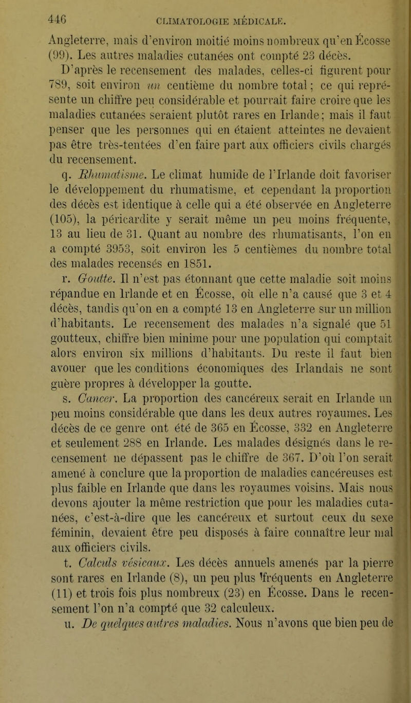 Angleterre, mais d'environ moitié moins nombreux qu'en Ecosse (99). Les autres maladies cutanées ont compté 23 décès. D'après le recensement des malades, celles-ci figurent pour 789, soit environ idi centième du nombre total ; ce qui repré- sente un chiffre peu considérable et pourrait faire croire que les maladies cutanées seraient plutôt rares en Irlande ; mais il faut penser que les personnes qui en étaient atteintes ne devaient pas être très-tentées d'en faire part aux officiers civils chargés du recensement. q. Rhumatisme. Le climat humide de l'Irlande doit favoriser le développement du rhumatisme, et cependant la proportion des décès est identique à celle qui a été observée en Angleterre (105), la péricardite y serait même un peu moins fréquente, 13 au lieu de 31. Quant au nombre des rhumatisants, l'on en a compté 3953, soit environ les 5 centièmes du nombre total des malades recensés en 1851. r. Goutte. Il n'est pas étonnant que cette maladie soit moins répandue en Irlande et en Ecosse, oii elle n'a causé que 3 et 4 décès, tandis qu'on en a compté 13 en Angleterre sur un milhon d'habitants. Le recensement des malades n'a signalé que 51 goutteux, chiffre bien minime pour une population qui comptait alors environ six millions d'habitants. Du reste il faut bien avouer que les conditions économiques des Irlandais ne sont guère propres à développer la goutte. s. Cancer. La proportion des cancéreux serait en Irlande un peu moins considérable que dans les deux autres royaumes. Les décès de ce genre ont été de 365 en Ecosse, 332 en Angleterre et seulement 288 en Irlande. Les malades désignés dans le re- censement ne dépassent pas le chiffre de 367. D'où l'on serait amené à conclure que la proportion de maladies cancéreuses est plus faible en Irlande que dans les royaumes voisins. Mais nous devons ajouter la même restriction que pour les maladies cuta- nées, c'est-à-dire que les cancéreux et surtout ceux du sexe féminin, devaient être peu disposés à faire connaître leur mal aux officiers civils. t. Calculs vésicau.T. Les décès annuels amenés par la pierre sont rares en Irlande (8), un peu plus 'fréquents en Angleterre (11) et trois fois plus nombreux (23) en Ecosse. Dans le recen- sement l'on n'a compté que 32 calculeux. u. De quelques autres maladies. Nous n'avons que bien peu de