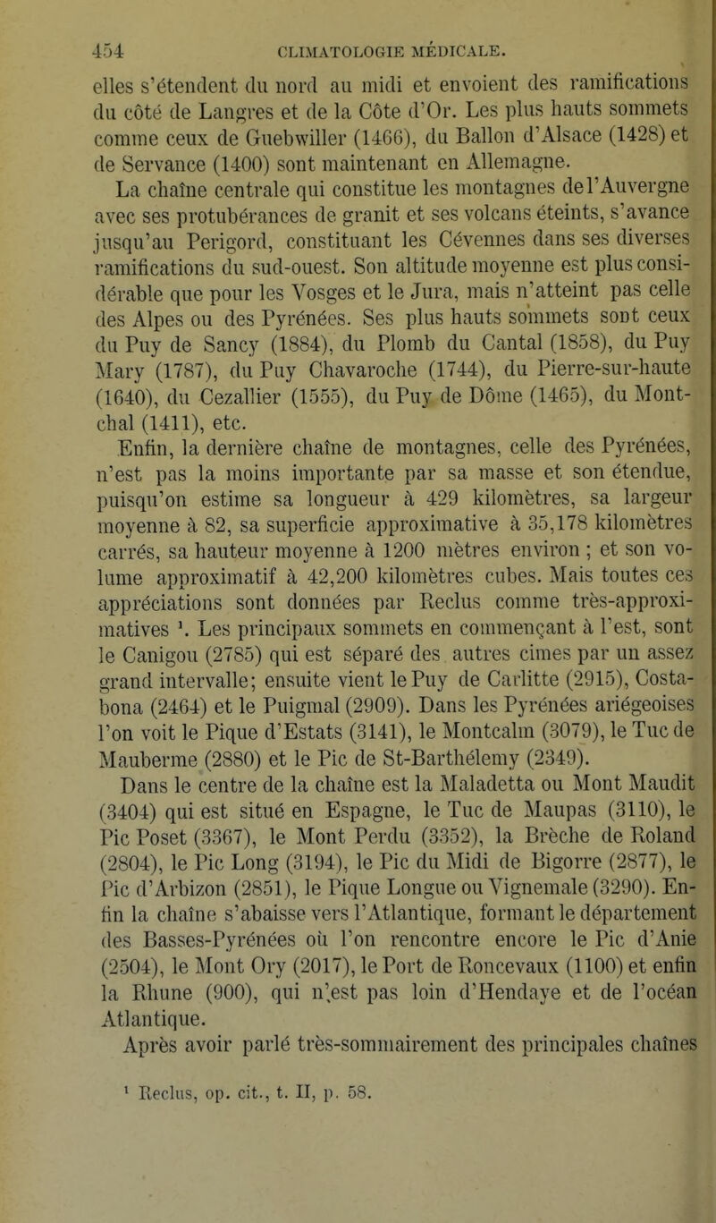 elles s'étendent du nord au midi et envoient des ramifications du côté de Langres et de la Côte d'Or. Les plus hauts sommets comme ceux de Guebwiller (1466), du Ballon d'Alsace (1428) et de Servance (1400) sont maintenant en Allemagne. La chaîne centrale qui constitue les montagnes de l'Auvergne avec ses protubérances de granit et ses volcans éteints, s'avance jusqu'au Perigord, constituant les Cévennes dans ses diverses ramifications du sud-ouest. Son altitude moyenne est plus consi- dérable que pour les Vosges et le Jura, mais n'atteint pas celle des Alpes ou des Pyrénées. Ses plus hauts sommets sont ceux du Puy de Sancy (1884), du Plomb du Cantal (1858), du Puy Mary (1787), du Puy Chavaroche (1744), du Pierre-sur-haute (1640), du Cezallier (1555), du Puy de Dôme (1465), du Mont- chal (1411), etc. Enfin, la dernière chaîne de montagnes, celle des Pyrénées, n'est pas la moins importante par sa masse et son étendue, puisqu'on estime sa longueur à 429 kilomètres, sa largeur moyenne à 82, sa superficie approximative à 35,178 kilomètres carrés, sa hauteur moyenne à 1200 mètres environ ; et son vo- lume approximatif à 42,200 kilomètres cubes. Mais toutes ces appréciations sont données par Reclus comme très-approxi- matives \ Les principaux sommets en commençant à l'est, sont le Cauigou (2785) qui est séparé des autres cimes par un assez grand intervalle; ensuite vient le Puy de Carlitte (2915), Costa- bona (2464) et le Puigmal (2909). Dans les Pyrénées ariégeoises l'on voit le Pique d'Estats (3141), le Montcalm (3079), le Tue de Mauberme (2880) et le Pic de St-Barthélemy (2349). Dans le centre de la chaîne est la Maladetta ou Mont Maudit (3404) qui est situé en Espagne, le Tue de Maupas (3110), le Pic Poset (3367), le Mont Perdu (3352), la Brèche de Roland (2804), le Pic Long (3194), le Pic du Midi de Bigorre (2877), le Pic d'Arbizon (2851), le Pique Longue ou Vignemale (3290). En- fin la chaîne s'abaisse vers l'Atlantique, formant le département des Basses-Pyrénées où l'on rencontre encore le Pic d'Anie (2504), le Mont Ory (2017), le Port de Roncevaux (1100) et enfin la Rhune (900), qui n'.est pas loin d'Hendaye et de l'océan Atlantique. Après avoir parlé très-sommairement des principales chaînes * Reclus, op. cit., t. II, p. 58.