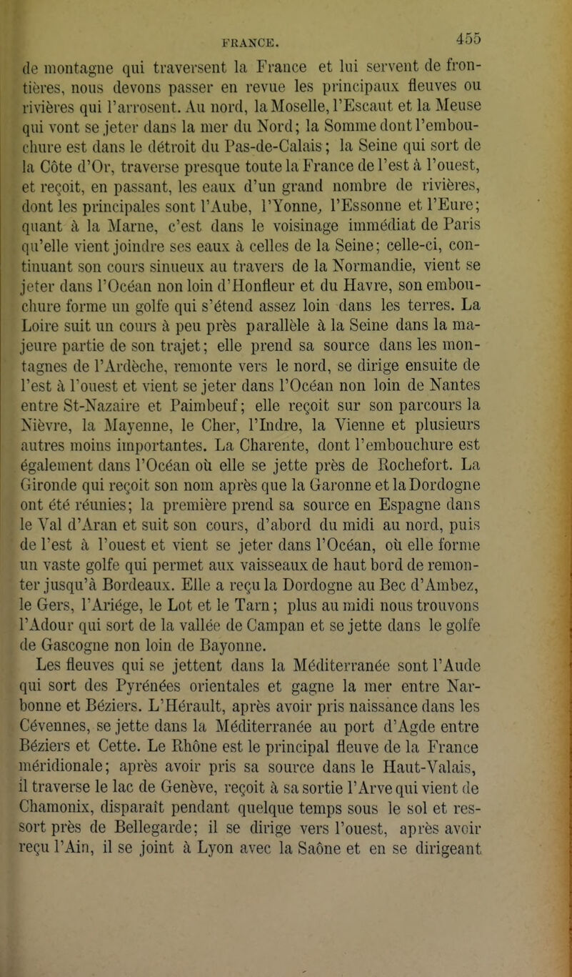 de montagne qui traversent la France et lui servent de fron- tières, nous devons passer en revue les principaux fleuves ou rivières qui l'arrosent. Au nord, la Moselle, l'Escaut et la Meuse qui vont se jeter dans la mer du Nord; la Somme dont l'embou- chure est dans le détroit du Pas-de-Calais ; la Seine qui sort de la Côte d'Or, traverse presque toute la France de l'est k l'ouest, et reçoit, en passant, les eaux d'un grand nombre de rivières, dont les principales sont l'Aube, l'Yonne, l'Essonne et l'Eure; quant à la Marne, c'est dans le voisinage immédiat de Paris qu'elle vient joindre ses eaux à celles de la Seine; celle-ci, con- tinuant son cours sinueux au travers de la Normandie, vient se jeter dans l'Océan non loin d'Honfleur et du Havre, son embou- chure forme un golfe qui s'étend assez loin dans les terres. La Loire suit un cours à peu près parallèle à la Seine dans la ma- jeure partie de son trajet ; elle prend sa source dans les mon- tagnes de l'Ardèclie, remonte vers le nord, se dirige ensuite de l'est à l'ouest et vient se jeter dans l'Océan non loin de Nantes entre St-Nazaire et Paimbeuf; elle reçoit sur son parcours la Nièvre, la Mayenne, le Cher, l'Indre, la Vienne et plusieurs autres moins importantes. La Charente, dont l'embouchure est également dans l'Océan où elle se jette près de Rochefort. La Gironde qui reçoit son nom après que la Garonne et laDordogne ont été réunies; la première prend sa source en Espagne dans le Val d'Aran et suit son cours, d'abord du midi au nord, puis de l'est à l'ouest et vient se jeter dans l'Océan, oii elle forme un vaste golfe qui permet aux vaisseaux de haut bord de remon- ter jusqu'à Bordeaux. Elle a reçu la Dordogne au Bec d'Ambez, le Gers, l'Ariége, le Lot et le Tarn ; plus au raidi nous trouvons l'Adour qui sort de la vallée de Campan et se jette dans le golfe de Gascogne non loin de Bayonne. Les fleuves qui se jettent dans la Méditerranée sont l'Aude qui sort des Pyrénées orientales et gagne la mer entre Nar- bonne et Béziers. L'Hérault, après avoir pris naissance dans les Cévennes, se jette dans la Méditerranée au port d'Agde entre Béziers et Cette. Le Rhône est le principal fleuve de la France méridionale ; après avoir pris sa source dans le Haut-Valais, il traverse le lac de Genève, reçoit à sa sortie l'Arve qui vient de Chamonix, disparaît pendant quelque temps sous le sol et res- sort près de Bellegarde; il se dirige vers l'ouest, après avoir reçu l'Ain, il se joint à Lyon avec la Saône et en se dirigeant