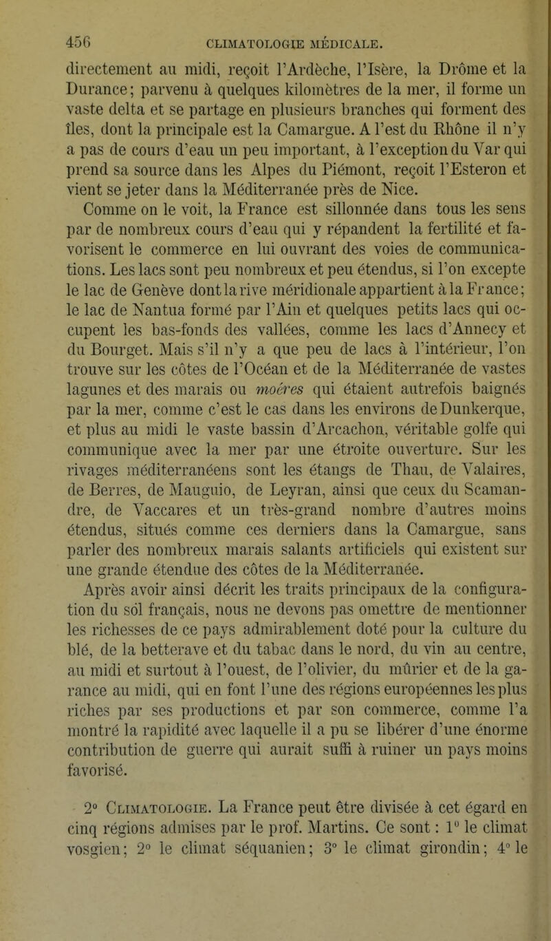 directement au midi, reçoit l'Ardèche, l'Isère, la Drôme et la Durance ; parvenu à quelques kilomètres de la mer, il forme un vaste delta et se partage en plusieurs branches qui forment des îles, dont la principale est la Camargue. A l'est du Rhône il n'y a pas de cours d'eau un peu important, à l'exception du Var qui prend sa source dans les Alpes du Piémont, reçoit l'Esteron et vient se jeter dans la Méditerranée près de Nice. Comme on le voit, la France est sillonnée dans tous les sens par de nombreux cours d'eau qui y répandent la fertilité et fa- vorisent le commerce en lui ouvrant des voies de communica- tions. Les lacs sont peu nombreux et peu étendus, si l'on excepte le lac de Genève dont la rive méridionale appartient à la France; le lac de Nantua formé par l'Ain et quelques petits lacs qui oc- cupent les bas-fonds des vallées, comme les lacs d'Annecy et du Bourget. Mais s'il n'y a que peu de lacs à l'intérieur, l'on trouve sur les côtes de l'Océan et de la Méditerranée de vastes lagunes et des marais ou moéres qui étaient autrefois baignés par la mer, comme c'est le cas dans les environs deDunkerque, et plus au midi le vaste bassin d'Arcachon, véritable golfe qui communique avec la mer par une étroite ouverture. Sur les rivages méditerranéens sont les étangs de Thau, de Yalaires, de Berres, de Mauguio, de Leyran, ainsi que ceux du Scaraan- dre, de Vaccares et un très-grand nombre d'autres moins étendus, situés comme ces derniers dans la Camargue, sans parler des nombreux marais salants artificiels qui existent sur une grande étendue des côtes de la Méditerranée. Après avoir ainsi décrit les traits principaux de la configura- tion du sol français, nous ne devons pas omettre de mentionner les richesses de ce pays admirablement doté pour la culture du blé, de la betterave et du tabac dans le nord, du vin au centre, au midi et surtout à l'ouest, de l'olivier, du mûrier et de la ga- rance au midi, qui en font l'une des régions européennes les plus riches par ses productions et par son commerce, comme l'a montré la rapidité avec laquelle il a pu se libérer d'une énorme contribution de guerre qui aurait suffi à ruiner un pays moins favorisé. 2 Climatologie. La France peut être divisée à cet égard en cinq régions admises par le prof. Martins. Ce sont : 1 le climat vosgien ; 2° le climat séquanien ; 3° le climat girondin ; 4 le