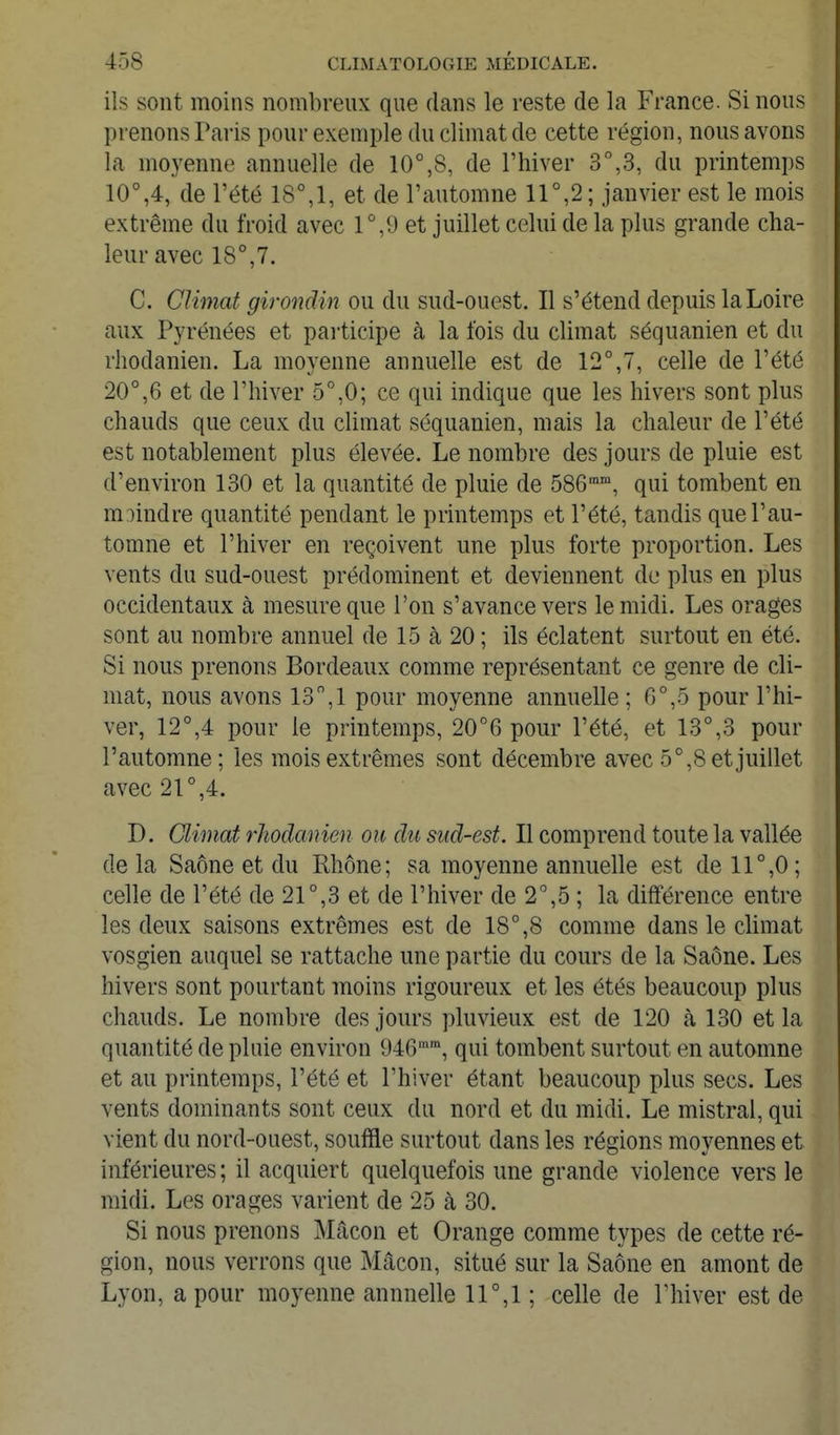 ils sont moins nombreux que dans le reste de la France. Si nous prenons Pai-is pour exemple du climat de cette région, nous avons la moyenne annuelle de 10°,8, de l'hiver 3°,3, du printemps 10°,4, de l'été 18°,1, et de l'automne 11°,2; janvier est le mois extrême du froid avec 1°,9 et juillet celui de la plus grande cha- leur avec 18°, 7. C. Climat girondin ou du sud-ouest. Il s'étend depuis la Loire aux Pyrénées et pailicipe à la fois du climat séquanien et du rhodanien. La moyenne annuelle est de 12°,7, celle de l'été 20°,6 et de l'hiver 5°,0; ce qui indique que les hivers sont plus chauds que ceux du climat séquanien, mais la chaleur de l'été est notablement plus élevée. Le nombre des jours de pluie est d'environ 130 et la quantité de pluie de 586, qui tombent en m:)indre quantité pendant le printemps et l'été, tandis que l'au- tomne et l'hiver en reçoivent une plus forte proportion. Les vents du sud-ouest prédominent et deviennent de plus en plus occidentaux à mesure que l'on s'avance vers le midi. Les orages sont au nombre annuel de 15 à 20 ; ils éclatent surtout en été. Si nous prenons Bordeaux comme représentant ce genre de cli- mat, nous avons 13,1 pour moyenne annuelle ; 6°,5 pour l'hi- ver, 12°,4 pour le printemps, 20°6 pour l'été, et 13°,3 pour l'automne; les mois extrêmes sont décembre avec 5°,8 et juillet avec 21°,4. D. Climat rhodanien ou du sud-est. Il comprend toute la vallée de la Saône et du Rhône; sa moyenne annuelle est de 11°,0 ; celle de l'été de 21°,3 et de l'hiver de 2°,5 ; la différence entre les deux saisons extrêmes est de 18°,8 comme dans le climat vosgien auquel se rattache une partie du cours de la Saône. Les hivers sont pourtant moins rigoureux et les étés beaucoup plus chauds. Le nombre des jours pluvieux est de 120 à 130 et la quantité de pluie environ 946, qui tombent surtout en automne et au printemps, l'été et l'hiver étant beaucoup plus secs. Les vents dominants sont ceux du nord et du midi. Le mistral, qui vient du nord-ouest, souffle surtout dans les régions moyennes et inférieures ; il acquiert quelquefois une grande violence vers le midi. Les orages varient de 25 à 30. Si nous prenons Mâcon et Orange comme types de cette ré- gion, nous verrons que Mâcon, situé sur la Saône en amont de Lyon, a pour moyenne annnelle ir,l ; celle de l'hiver est de