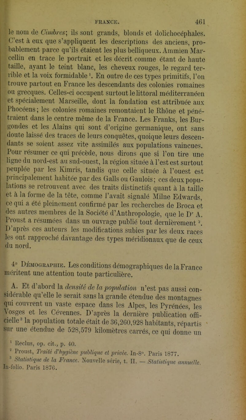 le nom de Cimbres; ils sont grands, blonds et dolichocéphales. C'est à eux que s'appliquent les descriptions des anciens, pro- bablement parce qu'ils étaient les plus belliqueux. Ammien Mar- cellin en trace le portrait et les décrit comme étant de haute taille, ayant le teint blanc, les cheveux rouges, le regard ter- rible et la voix formidable '. En outre de ces types primitifs, l'on trouve partout en France les descendants des colonies romaines ou grecques. Celles-ci occupent surtout le littoral méditerranéen et spécialement Marseille, dont la fondation est attribuée aux Phocéens ; les colonies romaines remontaient le Rhône et péné- traient dans le centre même de la France. Les Franks, les Bur- gondes et les Alains qui sont d'origine germanique, ont sans doute laissé des traces de leurs conquêtes, quoique leurs descen- dants se soient assez vite assimilés aux populations vaincues. Pour résumer ce qui précède, nous dirons que si l'on tire une ligne du nord-est au sud-ouest, la région située à l'est est surtout i^euplée par les Kimris, tandis que celle située à l'ouest est principalement habitée par des Galls ou Gaulois; ces deux popu- lations se retrouvent avec des traits distinctifs quant à la taille et à la forme de la tête, comme l'avait signalé Milne Edwards, ce qui a été pleinement confirmé par les recherches de Broca et des autres membres de la Société d'Anthropologie, que le D A. Proust a résumées dans un ouvrage publié tout dernièrement \ D'après ces auteurs les modifications subies par les deux races les ont rapproché davantage des types méridionaux que de ceux du nord. 4» Démographie. Les conditions démographiques de la France méritent une attention toute particulière. A. Et d'abord la densité de la xjoimlation n'est pas aussi con- sidérable qu'elle le serait sans la grande étendue des montagnes qui couvrent un vaste espace dans les Alpes, les Pyrénées^ les Vosges et les Cévennes. D'après la dernière publication offi- cielle la population totale était de 36,260,928 habitants, répartis ^ sur une étendue de 528,579 kilomètres carrés, ce qui donne un ^ Reclus, op. cit., p. 40. - Proust, Traité d'hygiène publique et privée. In-8^ Paris 1877. ' Statistique de la France. Nouvelle série, t. II. - Statistique annuelle lîi-folio. Paris 1876.