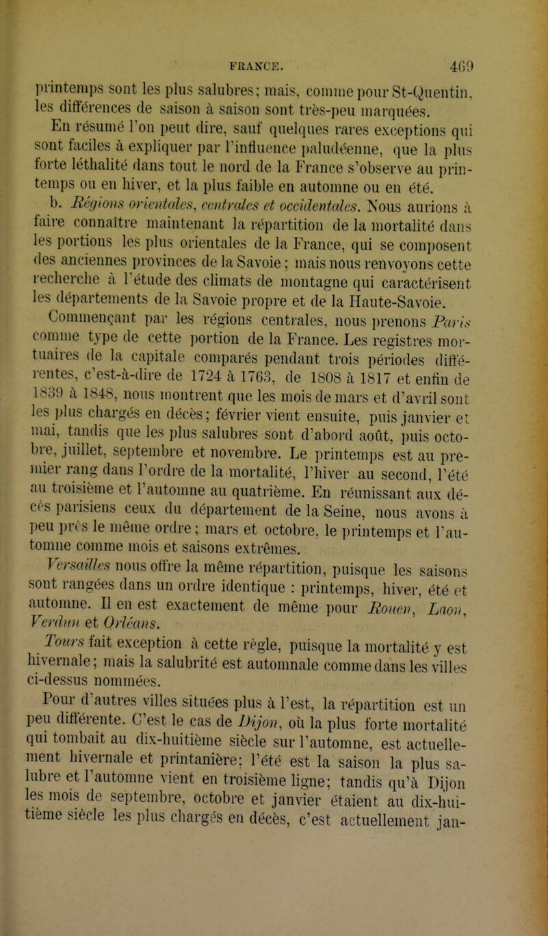 printemps sont les pins salubres; mais, comme ponrSt-Quentin, les différences de saison à saison sont très-peu marquées. En résumé l'on peut dire, sauf quelques rares exceptions qui sont faciles à expliquer par Tintluence paludéenne, que la plus forte léthalité dans tout le nord de la France s'observe au prin- temps ou en hiver, et la plus faible en automne ou en été. b. Bêgions orientales, centrales et occidentales. Nous aurions à faire connaître maintenant la répartition de la mortalité dans les portions les plus orientales de la France, qui se composent des anciennes provinces de la Savoie ; mais nous renvoyons cette recherche à Tétude des climats de montagne qui caractérisent les départements de la Savoie propre et de la Haute-Savoie. Commençant par les régions centrales, nous prenons Paris comme type de cette portion de la France. Les registres mor- tuaires de la capitale comparés pendant trois périodes diffé- l entes, c'est-à-dire de 1724 à 1763, de 1808 à 1817 et enfin de 1839 à 1848, nous montrent que les mois de mars et d'avril sont les plus chargés en décès; février vient ensuite, puis janvier et mai, tandis que les plus salubres sont d'abord août, puis octo- bre, juillet, septembre et novembre. Le printemps est au pre- mier rang dans l'ordre de la mortalité, l'hiver au second, l'été au troisième et l'automne au quatrième. En réunissant aux dé- cès parisiens ceux du département de la Seine, nous avons à peu i)rt s le même ordre ; mars et octobre, le printemps et l'au- tomne comme mois et saisons extrêmes. Versailles nous offre la même répartition, puisque les saisons sont rangées dans un ordre identique : printemps, hiver, été et automne. Il en est exactement de même pour Eoiten,' Lnou, Verdun et Orléans. Tours fait exception à cette règle, puisque la mortalité y est hivernale; mais la salubrité est automnale comme dans les villes ci-dessus nommées. Pour d'autres villes situées plus à l'est, la répartition est un peu différente. C'est le cas de Dijon, oii la plus forte mortalité qui tombait au dix-huitième siècle sur l'automne, est actuelle- ment hivernale et printanière; l'été est la saison la plus sa- lubre et l'automne vient en troisième ligne; tandis qu'à Dijon les mois de septembre, octobre et janvier étaient au dix-hui- tième siècle les plus chargés en décès, c'est actuellement jan-