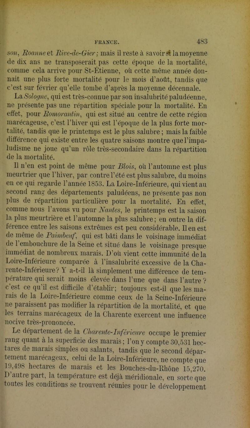 son^ Roanne et Rive-dc-Gier ; mais il reste à savoir la moyenne (le dix ans ne transposerait pas cette époque de la mortalité, comme cela arrive pour St-Étienne, où cette même année don- nait une plus forte mortalité pour le mois d'août, tandis que c'est sur février qu'elle tombe d'après la moyenne décennale. La Sologne, qui est très-connue par son insalubrité paludéenne, ne présente pas une répartition spéciale pour la mortalité. En effet, pour Romoranfiii, qui est situé au centre de cette région marécageuse, c'est l'hiver qui est l'époque de la plus forte mor- talité, tandis que le printemps est le plus salubre ; mais la faible différence qui existe entre les quatre saisons montre que l'impa- ludisme ne joue qu'un rôle très-secondaire dans la répartition de la mortalité. Il n'en est point de même pour JBlois, où l'automne est plus meurtrier que l'hiver, par contre l'été est plus salubre, du moins en ce qui regarde l'année 1853. La Loire-Inférieure, qui vient au second rang des départements paludéens, ne présente pas non plus de répartition particulière pour la mortalité. En effet, comme nous l'avons vu pour Nantes, le printemps est la saison la plus meurtrière et l'automne la plus salubre ; en outre la dif- férence entre les saisons extrêmes est peu considérable. lien est de même de Paimboif, qui est bâti dans le voisinage immédiat de l'embouchure de la Seine et situé dans le voisinage presque immédiat de nombreux marais. D'où vient cette immunité delà Loire-Inférieure comparée k l'insalubrité excessive de la Cha- rente-Inférieure? Y a-t-il là simplement une différence de tem- pérature qui serait moins élevée dans l'une que dans l'autre ? c'est ce qu'il est difficile d'établir; toujours est-il que les ma- rais de la Loire-Inférieure comme ceux de la Seine-Inférieure ne paraissent pas modifier la répartition de la mortalité, et que les terrains marécageux de la Charente exercent une influence nocive très-prononcée. Le département de la Charente-Inférieure occupe le premier rang quant à la superficie des marais ; l'on y compte 30,531 hec- tares de marais simples ou salants, tandis que le second dépar- tement marécageux, celui de la Loire-Inférieure, ne compte que i'.),498 hectares de marais et les Bouches-du-Rhône 15,270. D'autre part, la température est déjà méridionale, en sorte que toutes les conditions se trouvent réunies pour le développement