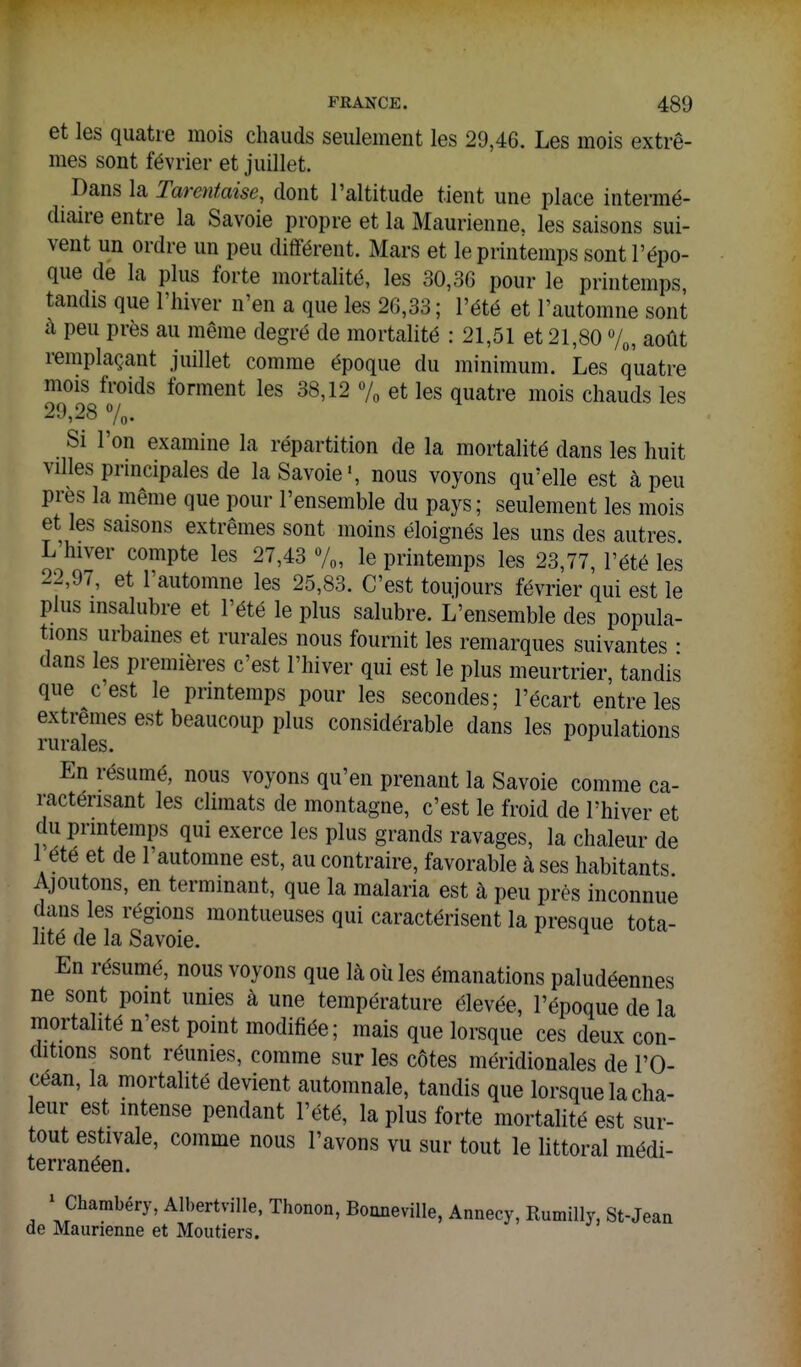 et les quatre mois chauds seulement les 29,46. Les mois extrê- mes sont février et juillet. Dans la Tarentaise, dont l'altitude tient une place intermé- diaire entre la Savoie propre et la Maurienne. les saisons sui- vent un ordre un peu différent. Mars et le printemps sont l'épo- que de la plus forte mortalité, les 30,30 pour le printemps, tandis que l'hiver n'en a que les 2G,33; l'été et l'automne sont à peu près au même degré de mortalité : 21,51 et 21,80 7^, août remplaçant juillet comme époque du minimum. Les quatre mois froids forment les 38,12 % et les quatre mois chauds les 29,28 7o. Si l'on examine la répartition de la mortalité dans les huit villes prmcipales de la Savoie', nous voyons qu'elle est à peu près la même que pour l'ensemble du pays; seulement les mois et les saisons extrêmes sont moins éloignés les uns des autres. L hiver compte les 27,43 %, le printemps les 23,77, l'été les 22,97, et l'automne les 25,83. C'est toujours février qui est le plus insalubre et l'été le plus salubre. L'ensemble des popula- tions urbaines et rurales nous fournit les remarques suivantes • dans les premières c'est l'hiver qui est le plus meurtrier, tandis que c'est le printemps pour les secondes; l'écart entre les extrêmes est beaucoup plus considérable dans les populations rurales. En résumé, nous voyons qu'en prenant la Savoie comme ca- ractérisant les climats de montagne, c'est le froid de l'hiver et du printemps qui exerce les plus grands ravages, la chaleur de 1 été et de l'automne est, au contraire, favorable à ses habitants Ajoutons, en terminant, que la malaria est à peu près inconnue dans les régions montueuses qui caractérisent la presque tota- lité de la Savoie. En résumé, nous voyons que là oii les émanations paludéennes ne sont point unies à une température élevée, l'époque de la mortalité n'est point modifiée; mais que lorsque ces deux con- ditions sont réunies, comme sur les côtes méridionales de l'O- céan, la mortalité devient automnale, tandis que lorsque la cha- leur est mtense pendant l'été, la plus forte mortalité est sur- tout estivale, comme nous l'avons vu sur tout le littoral médi- terranéen. ^ Charabéry, Albertville, Thonon, Boaneville, Annecy, Rumilly, St-Jean de Maurienne et Moutiers.