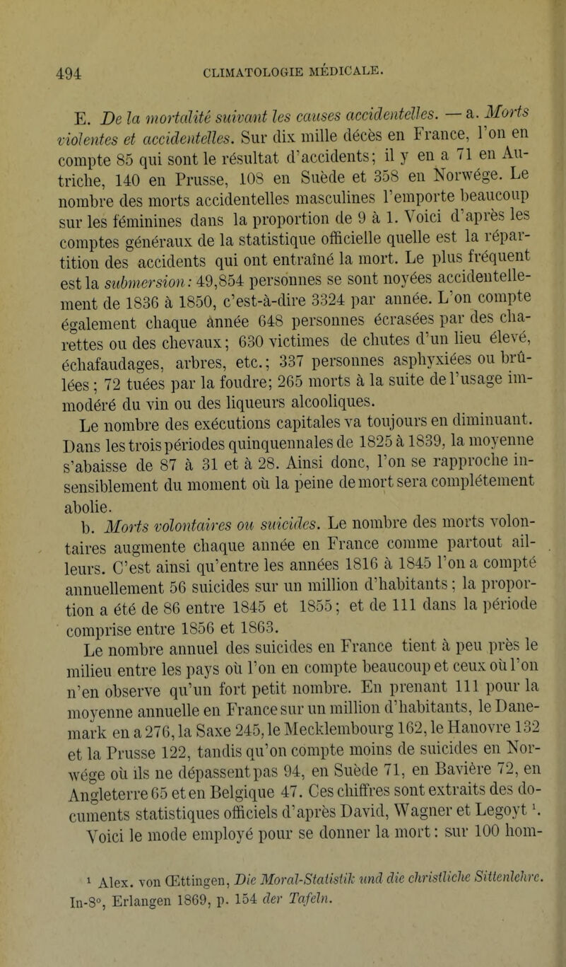 E. De la mortalité suivant les causes accidentelles. — a. Morts violentes et accidentelles. Sur dix mille décès en France, l'on en compte 85 qui sont le résultat d^accidents; il y en a 71 en Au- triche, 140 en Prusse, 108 en Suède et 358 en Norwége. Le nombre des morts accidentelles masculines l'emporte beaucoup sur les féminines dans la proportion de 9 à 1. Voici d'après les comptes généraux de la statistique officielle quelle est la répar- tition des accidents qui ont entraîné la mort. Le plus fréquent est la submersion: 49,854 personnes se sont noyées accidentelle- ment de 1836 à 1850, c'est-à-dire 3324 par année. L'on compte également chaque année 648 personnes écrasées par des cha- rettes ou des chevaux; 630 victimes de chutes d'un lieu élevé, échafaudages, arbres, etc.; 337 personnes asphyxiées ou brû- lées ; 72 tuées par la foudre; 265 morts à la suite de l'usage im- modéré du vin ou des liqueurs alcooliques. Le nombre des exécutions capitales va toujours en diminuant. Dans les trois périodes quinquennales de 1825 à 1839, la moyenne s'abaisse de 87 à 31 et à 28. Ainsi donc, l'on se rapproche in- sensiblement du moment oii la peine de mort sera complètement abolie. b. Morts volontaires ou suicides. Le nombre des morts volon- taires augmente chaque année en France comme partout ail- leurs. C'est ainsi qu'entre les années 1816 à 1845 l'on a compté annuellement 56 suicides sur un million d'habitants ; la propor- tion a été de 86 entre 1845 et 1855; et de 111 dans la période comprise entre 1856 et 1863. Le nombre annuel des suicides en France tient à peu près le milieu entre les pays oîi l'on en compte beaucoup et ceux oîi l'on n'en observe qu'un fort petit nombre. En prenant 111 pour la moyenne annuelle en France sur un million d'habitants, le Dane- mark en a 276, la Saxe 245, le Mecklembourg 162, le Hanovre 132 et la Prusse 122, tandis qu'on compte moins de suicides en Nor- wége où ils ne dépassent pas 94, en Suède 71, en Bavière 72, en Angleterre 65 et en Belgique 47. Ces chiffres sont extraits des do- cuments statistiques officiels d'après David, Wagner et Legoyt \ Voici le mode employé pour se donner la mort : sur 100 hom- 1 Alex, von Œttingeii, Die Moral-StaUsWc und die chrisiliclie SittenJehrc. In-8°, Erlangen 1869, p. 154 der Tafeht.