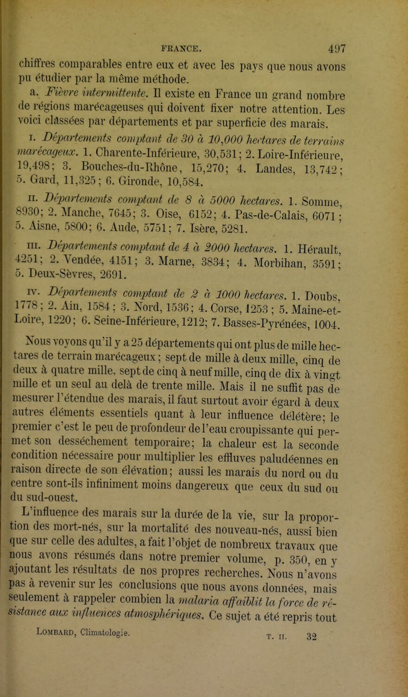 chiffres comparables entre eux et avec les pays que nous avons pu étudier par la même méthode. a. Fièvre intermittente. Il existe en France un grand nombre de régions marécageuses qui doivent fixer notre attention. Les voici classées par départements et par superficie des marais. T. Départements comptant de 30 à 10,000 hectares de terrains marécageux. 1. Charente-Inférieure, 30,531; 2. Loire-Inférieure, 19,498; 3. Bouches-du-Rhône, 15,270; 4. Landes, 13,742; 5. Gard, 11,325; G. Gironde, 10,584. II. Départements comptant de 8 à 5000 hectares. 1. Somme, 8930; 2. Manche, 7G45; 3. Oise, 6152; 4. Pas-de-Calais, 6071 ; 5. Aisne, 5800; 6. Aude, 5751 ; 7. Isère, 5281. m. Départements comptant de à à 2000 hectares. 1. Hérault, 4251; 2. Vendée, 4151; 3. Marne, 3834; 4. Morbihan, 3591;' 5. Deux-Sèvres, 2691. IV. Départements comptant de 2 à 1000 hectares. 1. Doubs 1778 ; 2. Ain, 1584 ; 3. Nord, 1536; 4. Corse, J253 ; 5. Maine-et- Loire, 1220; 6. Seine-Inférieure, 1212; 7. Basses-Pyrénées, 1004. Nous voyons qu'il y a 25 départements qui ont plus de mille hec- tares de terrain marécageux ; sept de mille à deux mille, cinq de deux à quatre mille, sept de cinq à neuf mille, cinq de dix à vingt mille et un seul au delà de trente mille. Mais il ne suffit pas de mesurer l'étendue des marais, il faut surtout avoir égard à deux autres éléments essentiels quant à leur influence délétère; le premier c'est le peu de profondeur de l'eau croupissante qui per- met son dessèchement temporaire; la chaleur est la seconde condition nécessaire pour multiplier les effluves paludéennes en raison directe de son élévation; aussi les marais du nord ou du centre sont-ils infiniment moins dangereux que ceux du sud ou du sud-ouest. L'influence des marais sur la durée de la vie, sur la propor- tion des mort-nés, sur la mortalité des nouveau-nés, aussi bien que sur celle des adultes, a fait l'objet de nombreux travaux que nous avons résumés dans notre premier volume, p. 350, en y ajoutant les résultats de nos propres recherches.'Nous n'avons pas à revenir sur les conclusions que nous avons données, mais seulement k rappeler combien la malaria affaiblit la force de ré- sistance aux influences atmosphériques. Ce sujet a été repris tout Lombard, Climatologie. ^