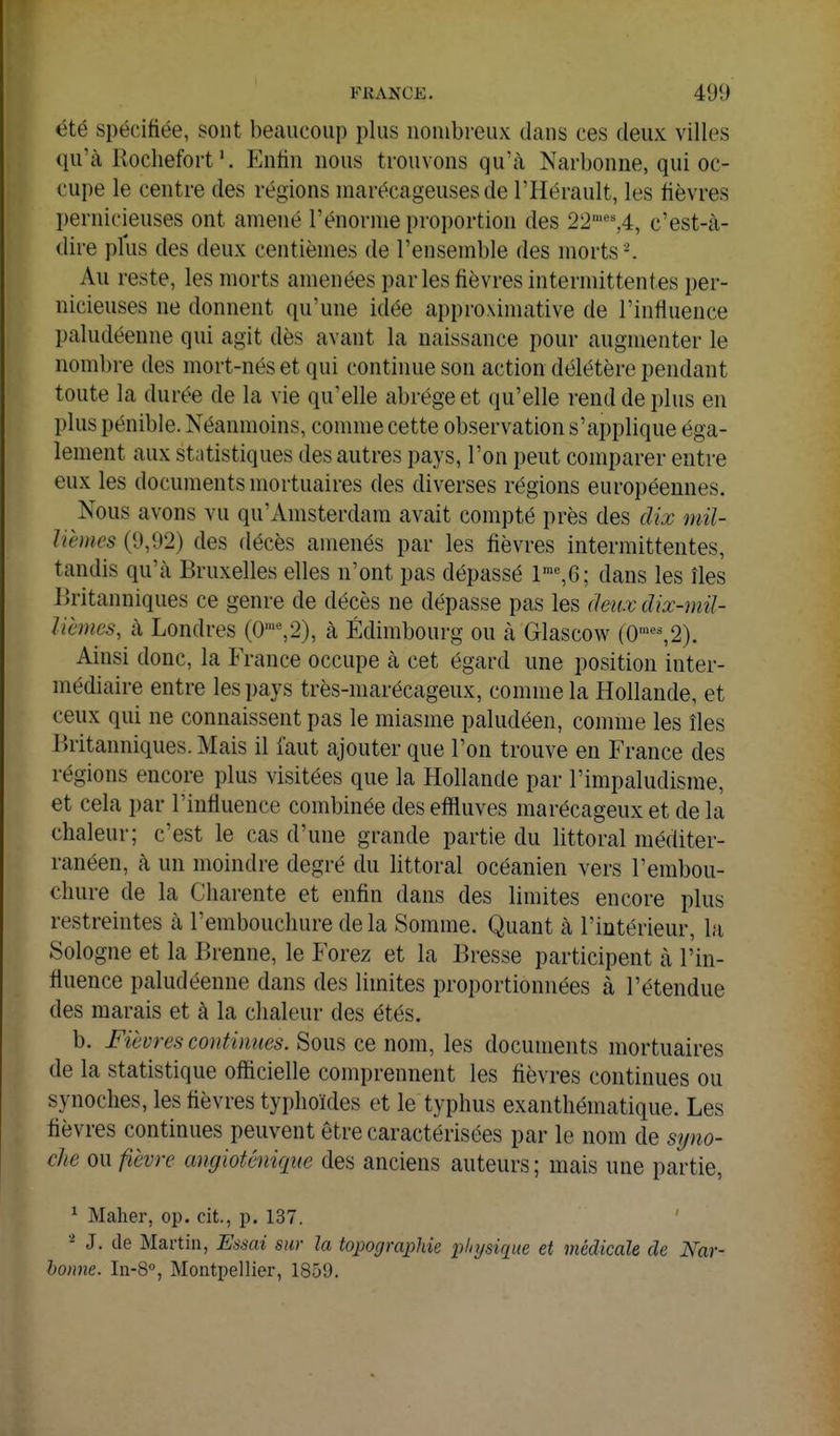 été spécifiée, sont beaucoup plus nombreux dans ces deux villes qu'à RocliefortEntin nous trouvons qu'à Narbonne, qui oc- cupe le centre des régions marécageuses de l'Hérault, les fièvres pernicieuses ont amené l'énorme proportion des 22''%i, c'est-à- dire plus des deux centièmes de l'ensemble des morts ^ Au reste, les morts amenées parles fièvres intermittentes i)er- uicieuses ne donnent qu'une idée approximative de l'influence paludéenne qui agit dès avant la naissance pour augmenter le nombre des mort-nés et qui continue son action délétère pendant toute la durée de la vie qu'elle abrège et (lu'elle rend de plus en plus pénible. Néanmoins, comme cette observation s'applique éga- lement aux statistiques des autres pays, l'on peut comparer entre eux les documents mortuaires des diverses régions européennes. Nous avons vu qu'Amsterdam avait compté près des dix mil- lièmes (9,92) des flécès amenés par les fièvres intermittentes, tandis qu'à Bruxelles elles n'ont pas dépassé 1™%6; dans les îles Britanniques ce genre de décès ne dépasse pas les (hu.v dix-mil- lièmes, à Londres (0'«,2), à Edimbourg ou à Glascow (0•«^2). Ainsi donc, la France occupe à cet égard une position inter- médiaire entre les pays très-marécageux, comme la Hollande, et ceux qui ne connaissent pas le miasme paludéen, comme les îles Britanniques. Mais il faut ajouter que l'on trouve en France des régions encore plus visitées que la Hollande par l'impaludisme, et cela par l'influence combinée des effluves marécageux et de la chaleur; c'est le cas d'une grande partie du littoral méditer- ranéen, à un moindre degré du littoral océanien vers l'embou- chure de la Charente et enfin dans des limites encore plus restreintes à l'embouchure delà Somme. Quant à l'intérieur, la Sologne et la Brenne, le Forez et la Bresse participent à l'in- fluence paludéenne dans des limites proportionnées à l'étendue des marais et à la chaleur des étés. b. Fièures conliniies. 8ous ce nom, les documents mortuaires de la statistique officielle comprennent les fièvres continues ou synoches, les fièvres typhoïdes et le typhus exanthématique. Les fièvres continues peuvent être caractérisées par le nom de sijno- che on fièvre angiotênique des anciens auteurs; mais une partie, ^ Maher, op. cit., p. 137. ' J. de Martin, Essai sur la topographie pinjsique et médicale de Nar- hoiine. Iii-8°, Montpellier, 1859.