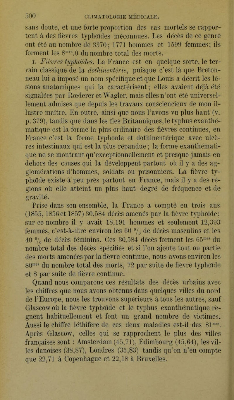 sans doute, et une forte proportion des cas mortels se rappor- tent à des fièvres typhoïdes méconnues. Les décès de ce genre ont été au nombre de 3370; 1771 hommes et 1599 femmes; ils forment les 8'''%0 du nombre total des morts. I. Fièvres typlioïdes. La France est en quelque sorte, le ter- rain classique de la dothincntcrie, puisque c'est là que Breton- neau lui a imposé un nom spécitique et que Louis a décrit les lé- sions anatomiques qui la caractérisent ; elles avaient déjà été signalées par Rœderer et Wagler, mais elles n'ont été universel- lement admises que depuis les travaux consciencieux de mon il- lustre maître. En outre, ainsi que nous l'avons vu plus haut (v. p. 379), tandis que dans les îles Britanniques, le typhus exanthé- matique est la forme la plus ordinaire des fièvres continues, en France c'est la forme typhoïde et dothinentérique avec ulcè- res intestinaux qui est la plus répandue ; la forme exanthémati- que ne se montrant qu'exceptionnellement et presque jamais en dehors des causes qui la développent partout où il y a des ag- glomérations d'hommes, soldats ou prisonniers. La fièvre ty- phoïde existe à peu près partout en France, mais il y a des ré- gions oii elle atteint un plus haut degré de fréquence et de gravité. Prise dans son ensemble, la France a compté en trois ans (1855,185Get 1857) 30,584 décès amenés par la fièvre typhoïde; sur ce nombre il y avait 18,191 hommes et seulement 12,393 femmes, c'est-à-dire environ les 60 7o f^e décès masculins et les 40 7o décès féminins. Ces 3Q.584 décès forment les 65' du nombre total des décès spécifiés et si l'on ajoute tout ou partie des morts amenées par la fièvre continue, nous avons environ les SO* du nombre total des morts, 72 par suite de fièvre typhoïde et 8 par suite de fièvre continue. Quand nous comparons ces résultats des décès urbains avec les chiffres que nous avons obtenus dans quelques villes du nord de l'Europe, nous les trouvons supérieurs à tous les autres, sauf Glascow où la fièvre typhoïde et le typhus exanthématique ré- gnent habituellement et font un grand nombre de victimes. Aussi le chiffre léthifère de ces deux maladies est-il des 81™'. Après Glascow, celles qui se rapprochent le plus des villes françaises sont : Amsterdam (45,71), Edimbourg (45,64), les vil- les danoises (38,87), Londres (35,83) tandis qu'on n'eu compte que 22,71 à Copenhague et 22,18 à Bruxelles.