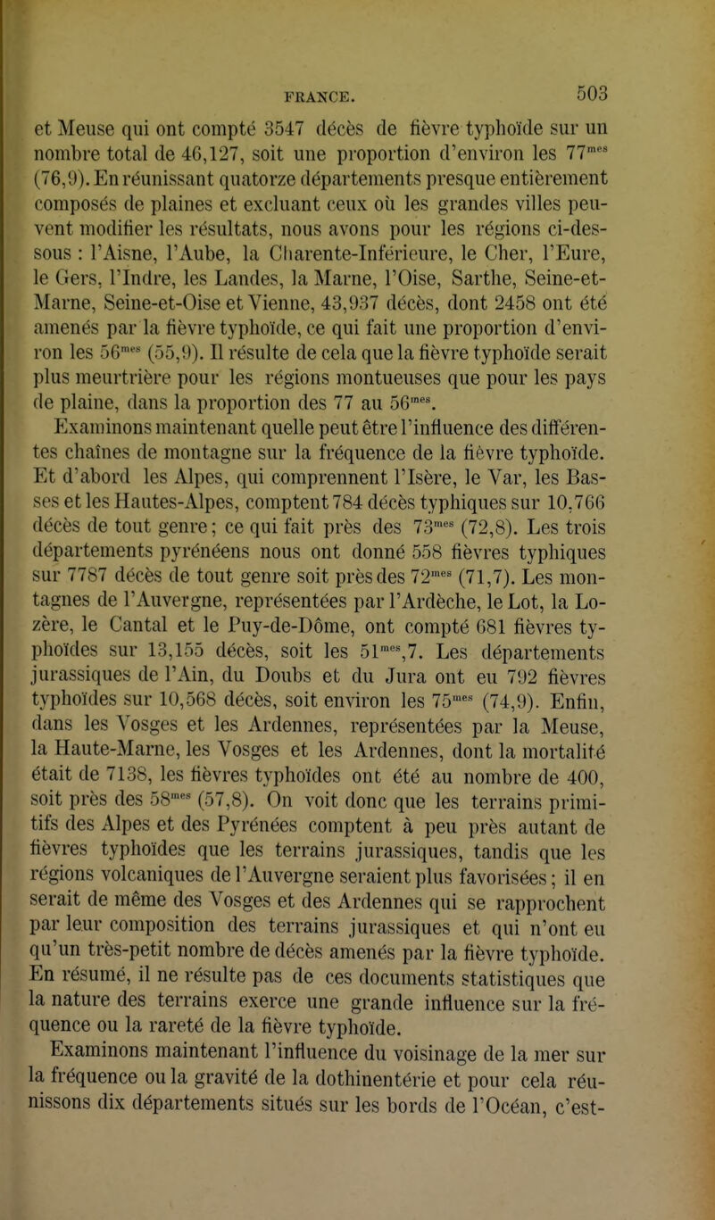 et Meuse qui ont compté 3547 décès de fièvre typhoïde sur un nombre total de 46,127, soit une proportion d'environ les 77 (76,9). En réunissant quatorze départements presque entièrement composés de plaines et excluant ceux oii les grandes villes peu- vent modifier les résultats, nous avons pour les régions ci-des- sous : l'Aisne, l'Aube, la Charente-Inférieure, le Cher, l'Eure, le Gers, l'Indre, les Landes, la Marne, l'Oise, Sartlie, Seine-et- Marne, Seine-et-Oise et Vienne, 43,937 décès, dont 2458 ont été amenés par la fièvre typhoïde, ce qui fait une proportion d'envi- ron les ôe*' (55,9). Il résulte de cela que la fièvre typhoïde serait plus meurtrière pour les régions montueuses que pour les pays de plaine, dans la proportion des 77 au 56'''. Examinons maintenant quelle peut être l'influence des différen- tes chaînes de montagne sur la fréquence de la fièvre typhoïde. Et d'abord les Alpes, qui comprennent l'Isère, le Var, les Bas- ses et les Hautes-Alpes, comptent 784 décès typhiques sur 10,766 décès de tout genre ; ce qui fait près des 73'' (72,8). Les trois départements pyrénéens nous ont donné 558 fièvres typhiques sur 7787 décès de tout genre soit près des 72™' (71,7). Les mon- tagnes de l'Auvergne, représentées par l'Ardèche, le Lot, la Lo- zère, le Cantal et le Puy-de-Dôme, ont compté 681 fièvres ty- phoïdes sur 13,155 décès, soit les 51™*=',?. Les départements jurassiques de l'Ain, du Doubs et du Jura ont eu 792 fièvres typhoïdes sur 10,568 décès, soit environ les 75''' (74,9). Enfin, dans les Vosges et les Ardennes, représentées par la Meuse, la Haute-Marne, les Vosges et les Ardennes, dont la mortalité était de 7138, les fièvres typhoïdes ont été au nombre de 400, soit près des 58 (57,8). On voit donc que les terrains primi- tifs des Alpes et des Pyrénées comptent à peu près autant de fièvres typhoïdes que les terrains jurassiques, tandis que les régions volcaniques de l'Auvergne seraient plus favorisées; il en serait de même des Vosges et des Ardennes qui se rapprochent par leur composition des terrains jurassiques et qui n'ont eu qu'un très-petit nombre de décès amenés par la fièvre typhoïde. En résumé, il ne résulte pas de ces documents statistiques que la nature des terrains exerce une grande influence sur la fré- quence ou la rareté de la flèvre typhoïde. Examinons maintenant l'influence du voisinage de la mer sur la fréquence ou la gravité de la dothinentérie et pour cela réu- nissons dix départements situés sur les bords de l'Océan, c'est-