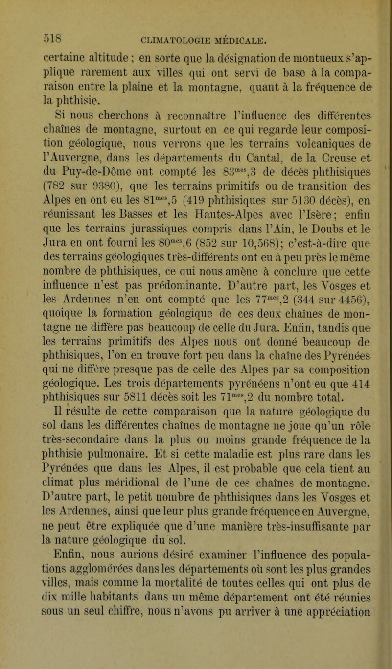 certaine altitude ; en sorte que la désignation de montueux s'ap- plique rarement aux villes qui ont servi de base à la compa- raison entre la plaine et la montagne, quant à la fréquence de la phthisie. Si nous cherchons à reconnaître l'influence des différentes chaînes de montagne, surtout en ce qui regarde leur composi- tion géologique, nous verrons que les terrains volcaniques de l'Auvergne, dans les départements du Cantal, de la Creuse et du Puy-de-Dôme ont compté les 80'''%3 de décès phthisiques (782 sur 9380), que les terrains primitifs ou de transition des Alpes en ont eu les 81''%5 (419 phthisiques sur 5130 décès), en réunissant les Basses et les Hautes-Alpes avec l'Isère ; enfin que les terrains jurassiques compris dans l'Ain, le Doubs et le Jura en ont fourni les 80'''%6 (852 sur 10,508); c'est-à-dire que des terrains géologiques très-différents ont eu à peu près le même nombre de phthisiques, ce qui nous amène à conclure que cette influence n'est pas prédominante. D'autre part, les Vosges et les Ardennes n'en ont compté que les 77'',2 (344 sur 4456), quoique la formation géologique de ces deux chaînes de mon- tagne ne diffère pas beaucoup de celle du Jura. Enfin, tandis que les terrains primitifs des Alpes nous ont donné beaucoup de phthisiques, l'on en trouve fort peu dans la chaîne des Pyrénées qui ne diffère presque pas de celle des Alpes par sa composition géologique. Les trois départements pyrénéens n'ont eu que 414 phthisiques sur 5811 décès soit les 71%2 du nombre total. Il résulte de cette comparaison que la nature géologique du sol dans les différentes chaînes de montagne ne joue qu'un rôle très-secondaire dans la plus ou moins grande fréquence de la phthisie pulmonaire. Et si cette maladie est plus rare dans les Pyrénées que dans les Alpes, il est probable que cela tient au climat plus méridional de l'une de ces chaînes de montagne. D'autre part, le petit nombre de phthisiques dans les Vosges et les Ardennes, ainsi que leur plus grande fréquence en Auvergne, ne peut être expliquée que d'une manière très-insufïisante par la nature géologique du sol. Enfin, nous aurions désiré examiner l'influence des popula- tions agglomérées dans les départements où sont les plus grandes villes, mais comme la mortalité de toutes celles qui ont plus de dix mille habitants dans un même département ont été réunies sous un seul chiffre, nous n'avons pu arriver à une appréciation