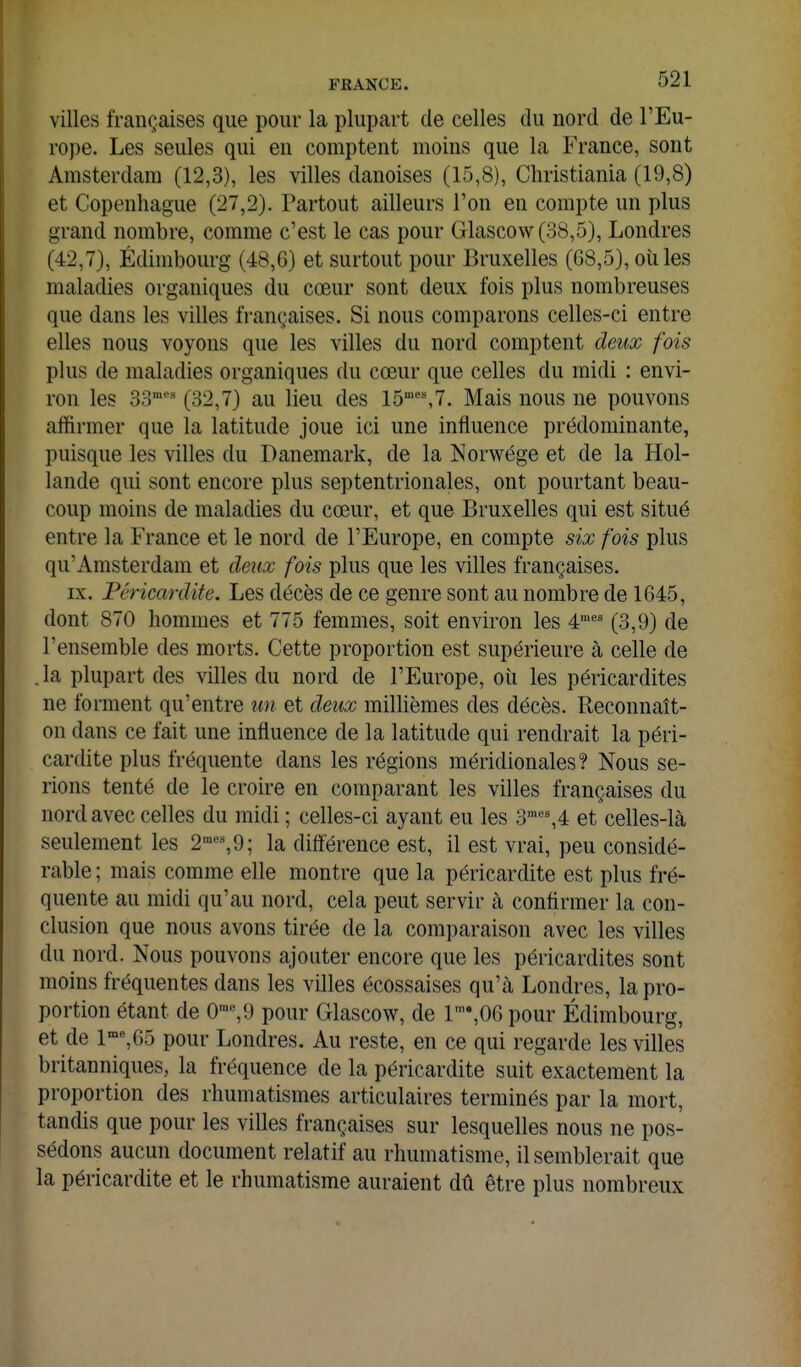 villes françaises que pour la plupart de celles du nord de l'Eu- rope. Les seules qui en comptent moins que la France, sont Amsterdam (12,3), les villes danoises (15,8), Christiania (19,8) et Copenhague (27,2). Partout ailleurs l'on en compte un plus grand nombre, comme c'est le cas pour Glascow(o8,5), Londres (42,7), Edimbourg (48,6) et surtout pour Bruxelles (G8,5), oiiles maladies organiques du cœur sont deux fois plus nombreuses que dans les villes fi-ançaises. Si nous comparons celles-ci entre elles nous voyons que les villes du nord comptent deux fois plus de maladies organiques du cœur que celles du midi : envi- ron les 33 (32,7) au lieu des 15'*%7. Mais nous ne pouvons affirmer que la latitude joue ici une influence prédominante, puisque les villes du Danemark, de la Norwége et de la Hol- lande qui sont encore plus septentrionales, ont pourtant beau- coup moins de maladies du cœur, et que Bruxelles qui est situé entre la France et le nord de l'Europe, en compte six fois plus qu'Amsterdam et deux fois plus que les villes françaises. IX. Péricardite. Les décès de ce genre sont au nombre de 1645, dont 870 hommes et 775 femmes, soit environ les 4™*= (3,9) de l'ensemble des morts. Cette proportion est supérieure à celle de .la plupart des villes du nord de l'Europe, où les péricardites ne forment qu'entre un et deux millièmes des décès. Reconnaît- on dans ce fait une influence de la latitude qui rendrait la péri- cardite plus fréquente dans les régions méridionales? Nous se- rions tenté de le croire en comparant les villes françaises du nord avec celles du midi ; celles-ci ayant eu les 3™''%4 et celles-là seulement les 2'«%9; la différence est, il est vrai, peu considé- rable ; mais comme elle montre que la péricardite est plus fré- quente au midi qu'au nord, cela peut servir à confirmer la con- clusion que nous avons tirée de la comparaison avec les villes du nord. Nous pouvons ajouter encore que les péricardites sont moins fréquentes dans les villes écossaises qu'à Londres, la pro- portion étant de 0'^9 pour Glascow, de 1,06 pour Edimbourg, et de l'%65 pour Londres. Au reste, en ce qui regarde les villes britanniques, la fréquence de la péricardite suit exactement la proportion des rhumatismes articulaires terminés par la mort, tandis que pour les villes françaises sur lesquelles nous ne pos- sédons aucun document relatif au rhumatisme, il semblerait que la péricardite et le rhumatisme auraient dû être plus nombreux