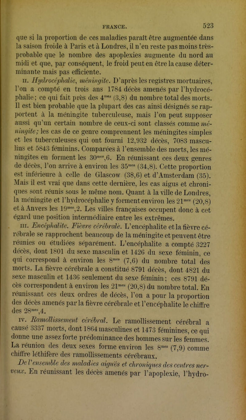 que si la proportion de ces maladies paraît être augmentée dans la saison froide à Paris et à Londres, il n'en reste pas moins très- probable que le nombre des apoplexies augmente du nord au midi et que, par conséquent, le froid peut en être la cause déter- minante mais pas efficiente. II. Hydrocî'pholie, méningite. D'après les registres mortuaires, l'on a compté en trois ans 1784 décès amenés par l'hydrocé- phalie ; ce qui fait près des 4'** (3,8) du nombre total des morts. Il est bien probable que la plupart des cas ainsi désignés se rap- portent à la méningite tuberculeuse, mais l'on peut supposer aussi qu'un certain nombre de ceux-ci sont classés comme mé- ningite; les cas de ce genre comprennent les méningites simples et les tuberculeuses qui ont fourni 12,932 décès, 7083 mascu- lins et 5843 féminins. Comparées à l'ensemble des morts, les mé- ningites en forment les 30«',6. En réunissant ces deux genres de décès, l'on arrive à environ les 35'^ (34,8). Cette proportion est inférieure à celle de Glascow (38,6) et d'Amsterdam (35). Mais il est vrai que dans cette dernière, les cas aigus et chroni- ques sont réunis sous le même nom. Quant à la ville de Londres, la méningite et l'hydrocéphalie y forment environ les 21™''^ (20,8) et à Anvers les 19'«%2. Les villes françaises occupent donc à cet égard une position intermédiaire entre les extrêmes. III. Encéphcdite. Fièvre ccrébrcdé. L'encéphalite et la fièvre cé- rébrale se rapprochent beaucoup de la méningite et peuvent être réunies ou étudiées séparément. L'encéphalite a compté 3227 décès, dont 1801 du sexe masculin et 142G du sexe féminin, ce qui correspond à environ les 8'« (7,6) du nombre total des morts. La fièvre cérébrale a constitué 8791 décès, dont 4821 du sexe masculin et 1436 seulement du sexe féminin; ces 8791 dé- cès correspondent à environ les 21-«« (20,8) du nombre total. En réunissant ces deux ordres de décès, l'on a pour la proportion des décès amenés par la fièvre cérébrale et l'encéphalite le chiffre des 28%4. IV. Ramollissement cérébral. Le ramollissement cérébral a causé 3337 morts, dont 1864 masculines et 1473 féminines, ce qui donne une assez forte prédominance des hommes sur les femmes. La réunion des deux sexes forme environ les S'* (7,9) comme chiffre léthifère des ramollissements cérébraux. DeV ensemble des maladies aiguës et chroniques des centres ner- veux. En réunissant les décès amenés par l'apoplexie, l'hydro-