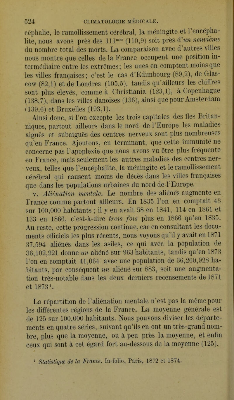 céplialie, le ramollissement cérébral, la méningite et l'encépha- lite, nous avons près des 111^^ (110,9) soit près à'un neuvième du nombre total des morts. La comparaison avec d'autres villes nous montre que celles de la France occupent une position in- termédiaire entre les extrêmes; les unes en comptent moins que les villes françaises ; c'est le cas d'Edimbourg- (89,2), de Glas- cow (82,1) et de Londres (105,5), tandis qu'ailleurs les chiffres sont plus élevés, comme à Christiania (123,1), à Copenhague (138,7), dans les villes danoises (13G), ainsi que pour Amsterdam (139,6) et Bruxelles (193,1). Ainsi donc, si l'on excepte les trois capitales des îles Britan- niques, partout ailleurs dans le nord de l'Europe les maladies aiguës et subaiguës des centres nerveux sont plus nombreuses qu'en France. Ajoutons, en terminant, que cette immunité ne concerne pas l'apoplexie que nous avons vu être plus fréquente en France, mais seulement les autres maladies des centres ner- veux, telles que l'encéphalite, la méningite et le ramollissement cérébral qui causent moins de décès dans les villes françaises que dans les populations urbaines du nord de l'Europe. V. Aliénation mentale. Le nombre des aliénés augmente en France comme partout ailleurs. En 1835 l'on en comptait 43 sur 100,000 habitants ; il y en avait 58 en 1841, 114 en 1861 et 133 en 1866, c'est-à-dire trois fois plus en 1866 qu'en 1835. Au reste, cette progression continue, car en consultant les docu- ments officiels les plus récents, nous voyons qu'il y avait en 1871 37,594 aliénés dans les asiles, ce qui avec la population de 36,102,921 donne un aliéné sur 963 habitants, tandis qu'en 1873 l'on en comptait 41,064 avec une population de 36,260,928 ha- bitants, par conséquent un aliéné sur 883, soit une augmenta- tion très-notable dans les deux derniers recensements de 1871 et 1873'. La répartition de l'aliénation mentale n'est pas la même pour les différentes régions de la France. La moyenne générale est de 125 sur 100,000 habitants. Nous pouvons diviser les départe- ments en quatre séries, suivant qu'ils en ont un très-grand nom- bre, plus que la moyenne, ou à peu près la moyenne, et enfin ceux qui sont à cet égard fort au-dessous de la moyenne (125). * Statistique de la France. In-folio, Paris, 1872 et 1874.