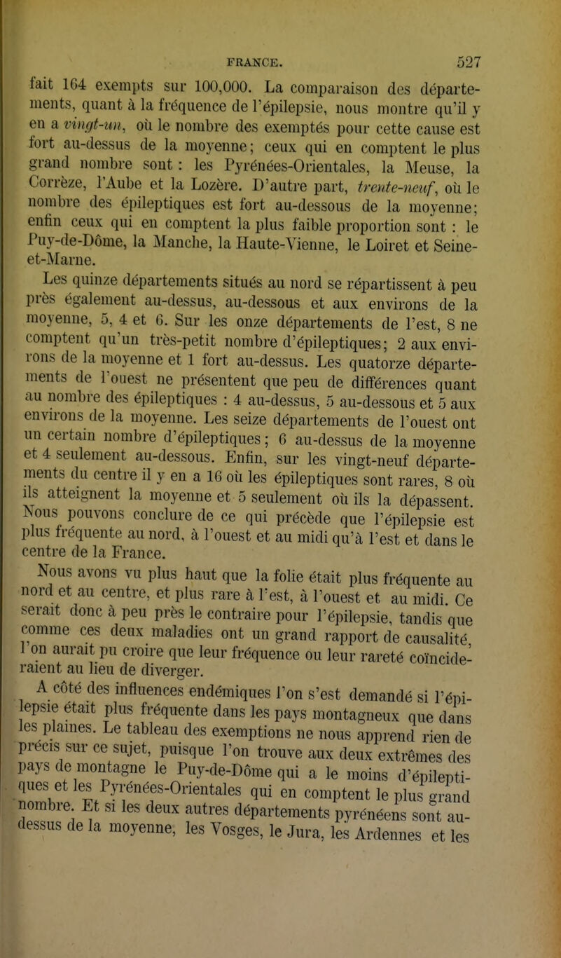fait 164 exempts sui- 100,000. La comparaison des départe- ments, quant à la fréquence de l'épilepsie, nous montre qu'il y en a vingt-un, où le nombre des exemptés pour cette cause est fort au-dessus de la moyenne ; ceux qui en comi)tent le plus grand nombre sont : les Pyrénées-Orientales, la Meuse, la Corrèze, l'Aube et la Lozère. D'autre part, trente-neuf, où le nombre des épileptiques est fort au-dessous de la moyenne; enfin ceux qui en comptent la plus faible proportion sont : le Puy-de-Dôme, la Manche, la Haute-Vienne, le Loiret et Seine- et-Marne. Les quinze départements situés au nord se répartissent à peu près également au-dessus, au-dessous et aux environs de la moyenne, 5, 4 et 6. Sur les onze départements de l'est, 8 ne comptent qu'un très-petit nombre d'épileptiques; 2 aux envi- rons de la moyenne et 1 fort au-dessus. Les quatorze départe- ments de louest ne présentent que peu de différences quant au nombre des épileptiques : 4 au-dessus, 5 au-dessous et 5 aux envn-ons de la moyenne. Les seize départements de l'ouest ont un certam nombre d'épileptiques ; 6 au-dessus de la moyenne et 4 seulement au-dessous. Enfin, sur les vingt-neuf départe- ments du centre il y en a 16 où les épileptiques sont rares, 8 où ils atteignent la moyenne et 5 seulement où ils la dépassent ^ous pouvons conclure de ce qui précède que l'épilepsie est plus fréquente au nord, à l'ouest et au midi qu'à l'est et dans le centre de la France. Nous avons vu plus haut que la folie était plus fréquente au nord et au centre, et plus rare à l'est, à l'ouest et au midi Ce serait donc à peu près le contraire pour l'épilepsie, tandis que comme ces deux maladies ont un grand rapport de causalité i on aurait pu croire que leur fréquence ou leur rareté coïncide- raient au lieu de diverger. A côté des influences endémiques l'on s'est demandé si l'épi- epsie était plus fréquente dans les pays montagneux que dans les plaines. Le tableau des exemptions ne nous apprend rien de précis sur ce sujet, puisque l'on trouve aux deux extrêmes des pays de montagne le Puy-de-Dôme qui a le moins d'épilepti- lîll '^.^'i^?^'^'^^^^^^ comptent le plus grand ombre Et si les deux autres départements pyrénéens sont au- dessus de la moyenne, les Vosges, le Jura, les Ardennes et les